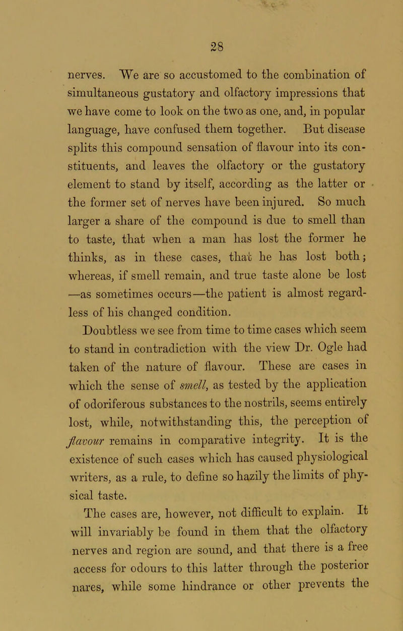 nerves. We are so accustomed to the combination of simultaneous gustatory and olfactory impressions that we have come to look on the two as one, and, in popular language, have confused them together. But disease splits this compound sensation of flavour into its con- stituents, and leaves the olfactory or the gustatory element to stand by itself, according as the latter or the former set of nerves have been injured. So much larger a share of the compound is due to smell than to taste, that when a man has lost the former he thinks, as in these cases, that he has lost both; whereas, if smell remain, and true taste alone be lost —as sometimes occurs—the patient is almost regard- less of his changed condition. Doubtless we see from time to time cases which seem to stand in contradiction with the view Dr. Ogle had taken of the nature of flavour. These are cases in which the sense of smell, as tested by the application of odoriferous substances to the nostrils, seems entirely lost, while, notwithstanding this, the perception of Jlavour remains in comparative integrity. It is the existence of such cases which has caused physiological writers, as a rule, to define so hazily the limits of phy- sical taste. The cases are, however, not difficult to explain. It will invariably be found in them that the olfactory nerves and region are sound, and that there is a free access for odours to this latter through the posterior nares, while some hindrance or other prevents the