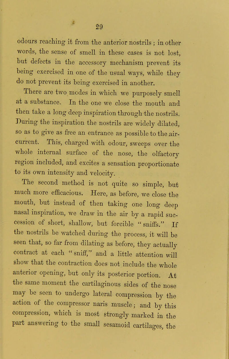 odours reaching it from the anterior nostrils ; in other words, the sense of smell in these cases is not lost, but defects in the accessory mechanism prevent its being exercised in one of the usual ways, while they do not prevent its being exercised in another. There are two modes in which we purposely smell at a substance. In the one we close the mouth and then take a long deep inspiration through the nostrils. During the inspiration the nostrils are widely dilated, so as to give as free an entrance as possible to the,air- current. This, charged with odour, sweeps over the whole internal surface of the nose, the olfactory region included, and excites a sensation proportionate to its own intensity and velocity. The second method is not quite so simple, but much more efficacious. Here, as before, we close the mouth, hut instead of then taking one long deep nasal inspiration, we draw in the air by a rapid suc- cession of short, shallow, but forcible “sniffs.” If the nostrils be watched during the process, it will be seen that, so far from dilating as before, they actually contract at each “ sniff, and a little atterition will show that the contraction does not include the whole anterior opening, but only its posterior portion. At the same moment the cartilaginous sides of the nose may be seen to undergo lateral compression by the action of the compressor naris muscle; and by this compression, which is most strongly marked in the part answering to the smaU sesamoid cartilages, the