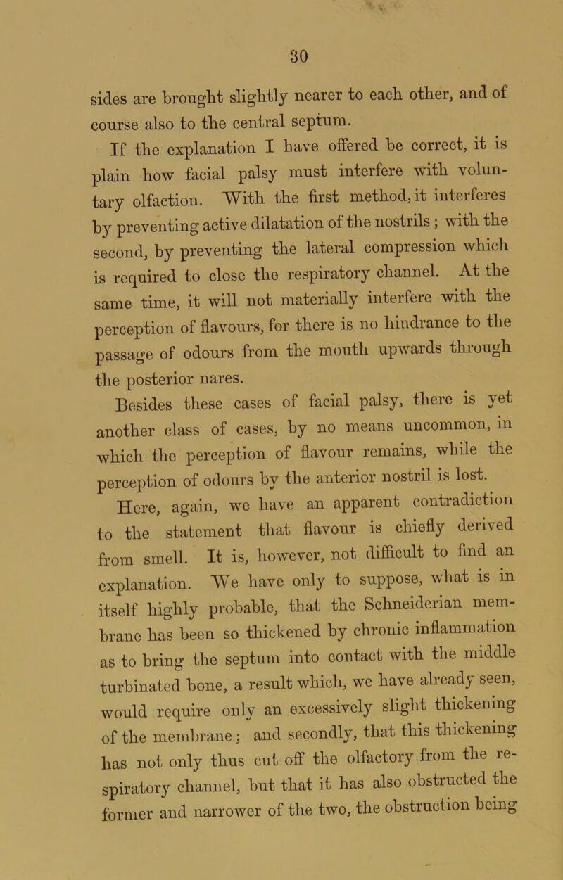 sides are brouglit sliglitly nearer to each, other, and of course also to the central septum. If the explanation I have offered he correct, it is plain how facial palsy must interfere with volun- tary olfaction. With the first method, it interferes preventing active dilatation of the nostrils; with the second, by preventing the lateral compression which is re(]^uired to close the respiratory channel. At the same time, it will not materially interfere with the perception of flavours, for there is no hindrance to the passage of odours from the mouth upwards through the posterior uares. Besides these cases of facial palsy, there is yet another class of cases, by no means uncommon, in which tlie perception of flavour remains, while the perception of odours by the anterior nostril is lost. Here, again, we have an apparent contradiction to the statement that flavour is chiefly derived from smell. It is, however, not dififlcult to find an explanation. We have only to suppose, what is in itself highly probable, that the Schneiderian mem- brane has been so thickened by chronic inflammation as to bring the septum into contact with the middle turbinated bone, a result which, we have already seen, would require only an excessively slight thickening of the membrane; and secondly, that this thickening has not only thus cut off the olfactory from the re- spiratory channel, but that it has also obstructed the former and narrower of the two, the obstruction being