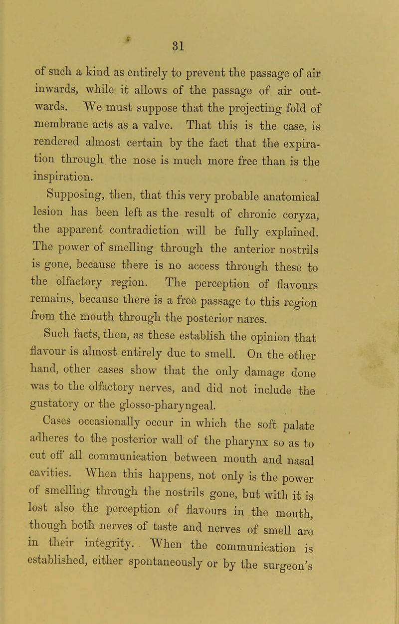 of such a kind as entirely to prevent the passage of air inwards, while it allows of the passage of air out- wards. We must suppose that the projecting fold of membrane acts as a valve. That this is the case, is rendered almost certain by the fact that the expira- tion through the nose is much more free than is the inspiration. Supposing, then, that this very probable anatomical lesion has been left as the result of chronic coryza, the apparent contradiction will be fully explained. The power of smelling through the anterior nostrils is gone, because there is no access through these to the olfactory region. The perception of flavours remains, because there is a free passage to this region from the mouth through the posterior nares. Such facts, then, as these establish the opinion that flavour is almost entirely due to smell. On the other hand, other cases show that the only damage done was to the olfactory nerves, and did not include the gustatory or the glosso-pharyngeal. Cases occasionally occur in which the soft palate adheres to the posterior wall of the pharynx so as to cut off all communication between mouth and nasal cavities. When this happens, not only is the power of smelling through the nostrils gone, but with it is lost also the perception of flavours in the mouth, though both nerves of taste and nerves of smell are in their integrity. When the communication is established, either spontaneously or by the surgeon’s