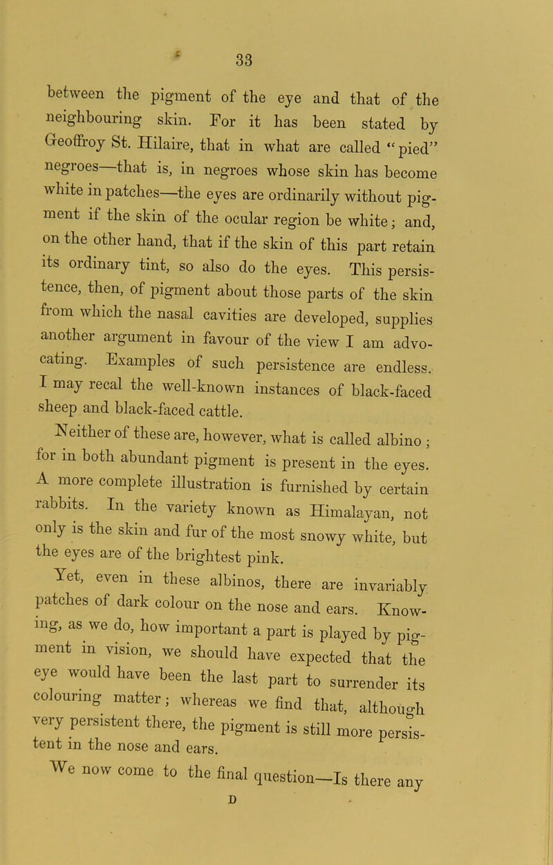 s between the pigment of the eye and that of the neighbouring skin. For it has been stated by Geoffroy St. Hilaire, that in what are called “ pied” negroes that is, in negroes whose skin has become white in patches—the eyes are ordinarily without pig- ment if the skin of the ocular region be white; and, on the other hand, that if the skin of this part retain its ordinary tint, so also do the eyes. This persis- tence, then, of pigment about those parts of the skin from which the nasal cavities are developed, supplies another argument in favour of the view I am advo- cating. Examples of such persistence are endless. I may recal the well-known instances of black-faced sheep and black-faced cattle. Neither of these are, however, what is called albino ; for in both abundant pigment is present in the eyes. A more complete illustration is furnished by certain rabbits. In the variety known as Himalayan, not only IS the skin and fur of the most snowy white, but the eyes are of the brightest pink. Yet, even in these albinos, there are invariably patches of dark colour on the nose and ears. Know- ing, as we do, how important a part is played by pig- ment in vision, we should have expected that the eye would have been the last part to surrender its colouring matter; whereas we find that, althouo-h very persistent there, the pigment is still more persis- tent in the nose and ears. We now come to the final qnestion-Is there any D