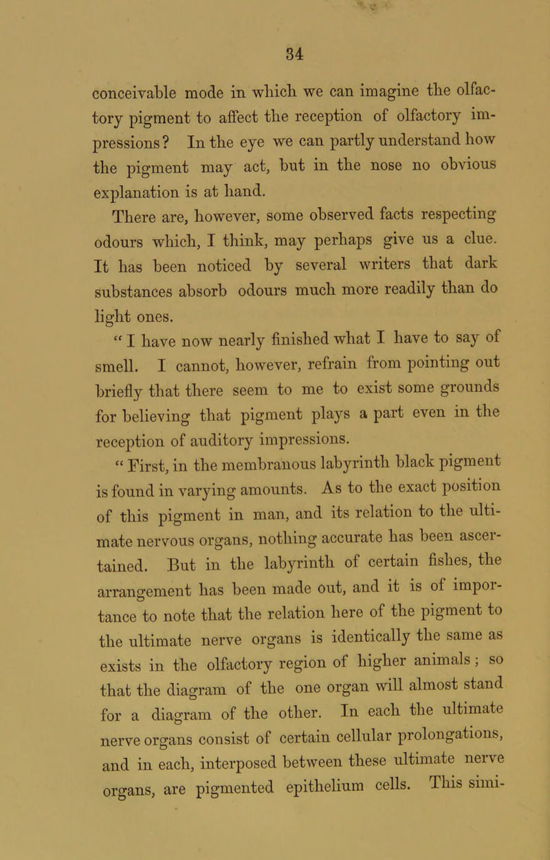 conceivable mode in wliicb we can imagine the olfac- tory pigment to affect the reception of olfactory im- pressions? In the eye we can partly understand how the pigment may act, hut in the nose no obvious explanation is at hand. There are, however, some observed facts respecting odours which, I think, may perhaps give us a clue. It has been noticed by several writers that dark substances absorb odours much more readily than do light ones. “ I have now nearly finished what I have to say of smell. I cannot, however, refrain from pointing out briefly that there seem to me to exist some grounds for believing that pigment plays a part even in the reception of auditory impressions. “ First, in the membranous labyrinth black pigment is found in varying amounts. As to the exact position of this pigment in man, and its relation to the ulti- mate nervous organs, nothing accurate has been ascei- tained. But in the labyrinth of certain fishes, the arrangement has been made out, and it is of impoi- tance to note that the relation here of the pigment to the ultimate nerve organs is identically the same as exists in the olfactory region of higher animals, so that the diagram of the one organ will almost stand for a diagram of the other. In each the ultimate nerve organs consist of certain cellular prolongations, and in each, interposed between these ultimate nerve organs, are pigmented epithelium cells. This simi-