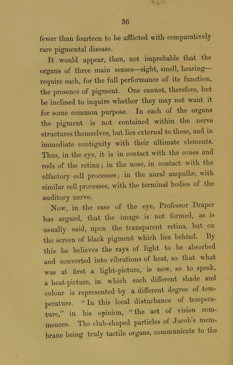 fewer tlian fourteen to be afflicted witb comparatively rare pigmental disease. It would appear, then, not improbable that the organs of three main senses sight, smell, hearing recjuire each, for the full performance of its function, the presence of pigment. One cannot, therefore, but be inclined to inquire whether they may not want it for some common purpose. In each of the organs the pigment is not contained within the nerve structures themselves, but lies external to these, and in immediate contiguity with their ultimate elements. Thus, in the eye, it is in contact with the cones and rods of the retina; in the nose, in contact with the olfactory cell processes; in the aural ampullae, with similar cell processes, with the terminal bodies of the auditory nerve. Now, in the case of the eye. Professor Draper has argued, that the image is not formed, as is usually said, upon the transparent retina, but on the screen of black pigment which lies behind. By this he believes the rays of light to be absorbed and converted into vibrations of heat, so that what was at first a light-picture, is now, so to speak, a heat-picture, in which each different shade and colour is represented by a different degree of tem- perature. “In this local disturbance of tempera- ture,” in his opinion, “ the act of vision com- mences. The club-shaped particles of Jacob’s mem- brane being truly tactile organs, communicate to the