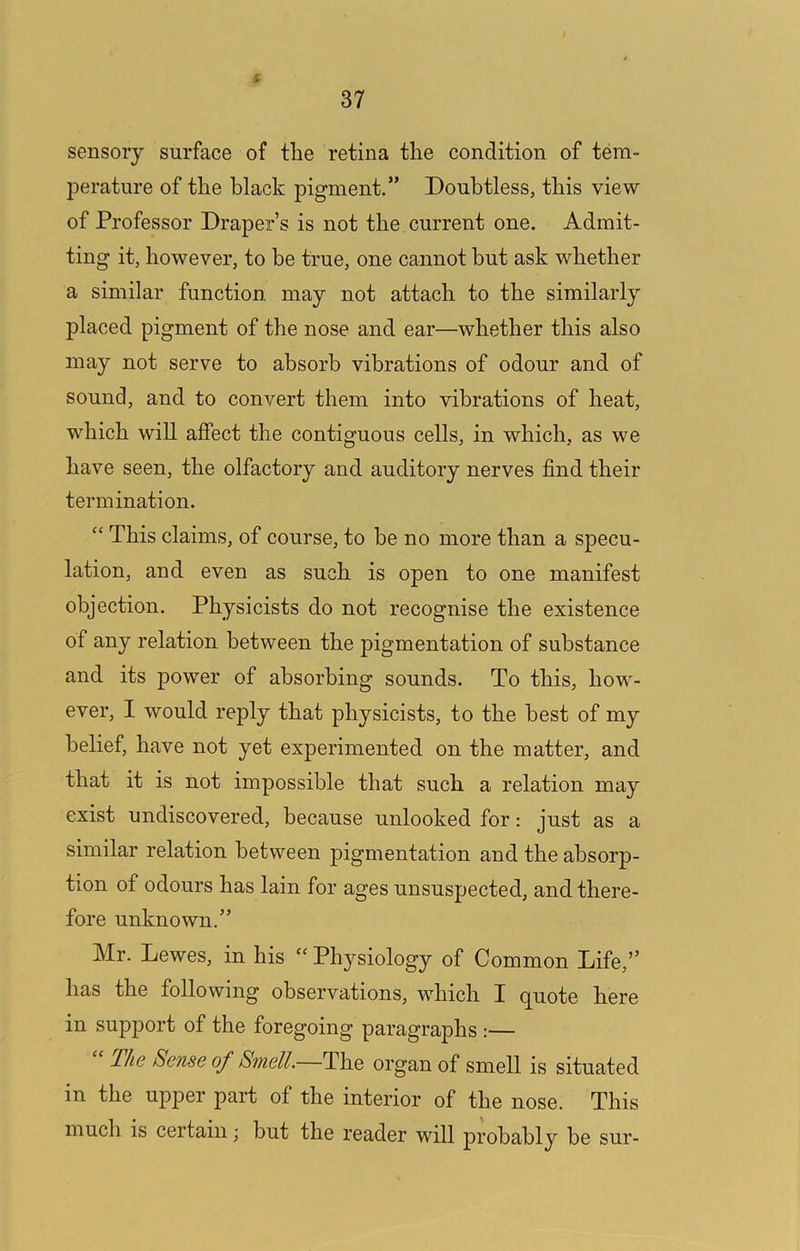 / 37 sensory surface of the retina the condition of tem- perature of the black pigment.” Doubtless, this view of Professor Draper’s is not the current one. Admit- ting it, however, to he true, one cannot but ask whether a similar function, may not attach to the similarly placed pigment of the nose and ear—whether this also may not serve to absorb vibrations of odour and of sound, and to convert them into vibrations of heat, which will affect the contiguous cells, in which, as we have seen, the olfactory and auditory nerves find their termination. “ This claims, of course, to be no more than a specu- lation, and even as such is open to one manifest objection. Physicists do not recognise the existence of any relation between the pigmentation of substance and its power of absorbing sounds. To this, how- ever, I would reply that physicists, to the best of my belief, have not yet experimented on the matter, and that it is not impossible that such a relation may exist undiscovered, because unlooked for: just as a similar relation between pigmentation and the absorp- tion of odours has lain for ages unsuspected, and there- fore unknown.” Mr. Lewes, in his ‘‘ Physiology of Common Life,” has the following observations, which I q^uote here in support of the foregoing paragraphs :— The Sense of Smell. The organ of smell is situated in the upper part of the interior of the nose. This much is certain; but the reader will probably be sur-