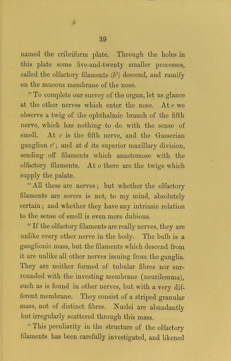 named the cribriform plate. Through the holes in this plate some five-and-twenty smaller processes, called the olfactory filaments (b^) descend, and ramify on the mucous membrane of the nose. “To complete our survey of the organ, let us glance at the other nerves which enter the nose. At e we observe a twig of the ophthalmic branch of the fifth nerve, which has nothing to do with the sense of smell. At c is the fifth nerve, and the Grasserian ganglion ; and at d its superior maxillary division, sending off filaments which anastomose with the olfactory filaments. At o there are the twigs which supply the palate. “ All these are nerves; but whether the olfactory filaments are nerves is not, to my mind, absolutely certain \ and whether they have any intrinsic relation to the sense of smell is even more dubious. “ If the olfactory filaments are really nerves, they are unhke every other nerve in the body. The bulb is a ganglionic mass, but the filaments which descend from it are unlike all other nerves issuing from the ganglia. They are neither formed of tubular fibres nor sur- rounded with the investing membrane (neurilemma), such as is found in other nerves, but with a very dif- ferent membrane. They consist of a striped granular mass, not of distinct fibres. Nuclei are abundantly but irregularly scattered through this mass. “ This peculiarity in the structure of the olfactory filaments has been carefully investigated, and likened