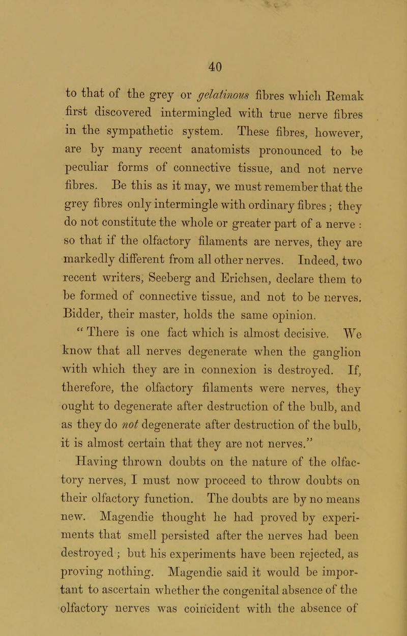 to that of the grey or gelatinous fibres which Eemak first discovered intermingled with true nerve fibres in the sympathetic system. These fibres, however, are by many recent anatomists pronounced to he peculiar forms of connective tissue, and not nerve fibres. Be this as it may, we must remember that the grey fibres only intermingle with ordinary fibres ; they do not constitute the whole or greater part of a nerve : so that if the olfactory filaments are nerves, they are markedly different from all other nerves. Indeed, two recent writers, Seeberg and Erichsen, declare them to be formed of connective tissue, and not to be nerves. Bidder, their master, holds the same opinion. “ There is one fact which is almost decisive. We know that all nerves degenerate when the ganglion with which they are in connexion is destroyed. If, therefore, the olfactory filaments were nerves, they ought to degenerate after destruction of the bulb, and as they do not degenerate after destruction of the bulb, it is almost certain that they are not nerves.” Having thrown doubts on the nature of the olfac- tory nerves, I must now proceed to throw doubts on their olfactory function. The doubts are by no means new. Magendie thought he had proved by experi- ments that smell persisted after the nerves had been destroyed; but his experiments have been rejected, as proving nothing. Magendie said it would be impor- tant to ascertain whether the congenital absence of the olfactory nerves was coincident with the absence of