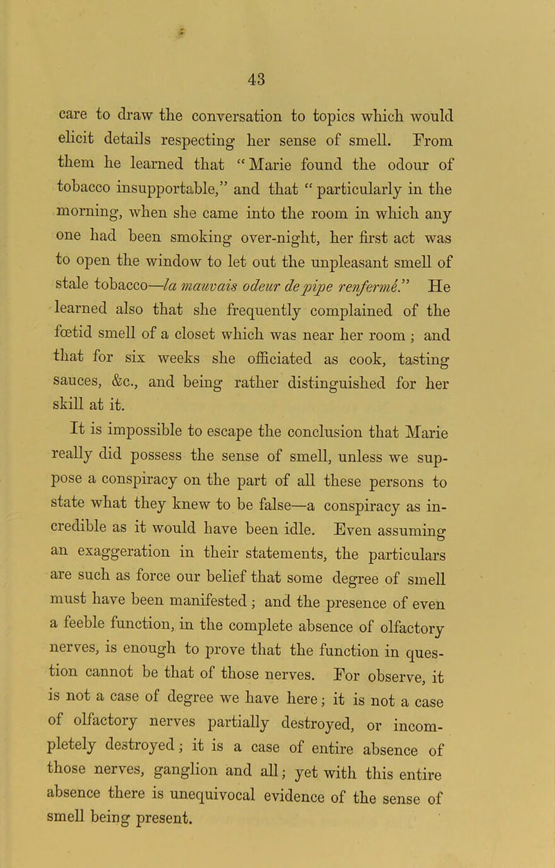 cai’e to draw the conversation to topics which would ehcit details respecting her sense of smell. Prom them he learned that “ Marie found the odour of tobacco insupportable,” and that '' particularly in the morning, when she came into the room in which any one had been smoking over-night, her first act was to open the window to let out the unpleasant smell of stale tobacco—la mauvais odeiir depipe renferme!^ He learned also that she frequently complained of the foetid smell of a closet which was near her room ; and that for six weeks she officiated as cook, tasting sauces, &c., and being rather distinguished for her skiU at it. It is impossible to escape the conclusion that Marie really did possess the sense of smell, unless we sup- pose a conspiracy on the part of all these persons to state what they knew to be false—a conspiracy as in- credible as it would have been idle. Even assuminer O an exaggeration in their statements, the particulars are such as force our belief that some degree of smell must have been manifested ; and the presence of even a feeble function, in the complete absence of olfactory nerves, is enough to prove that the function in ques- tion cannot be that of those nerves. Por observe, it is not a case of degree we have here; it is not a case of olfactory nerves partially destroyed, or incom- pletely destioyed; it is a case of entire absence of those nerves, ganglion and all; yet with this entire absence there is unequivocal evidence of the sense of smell being present.