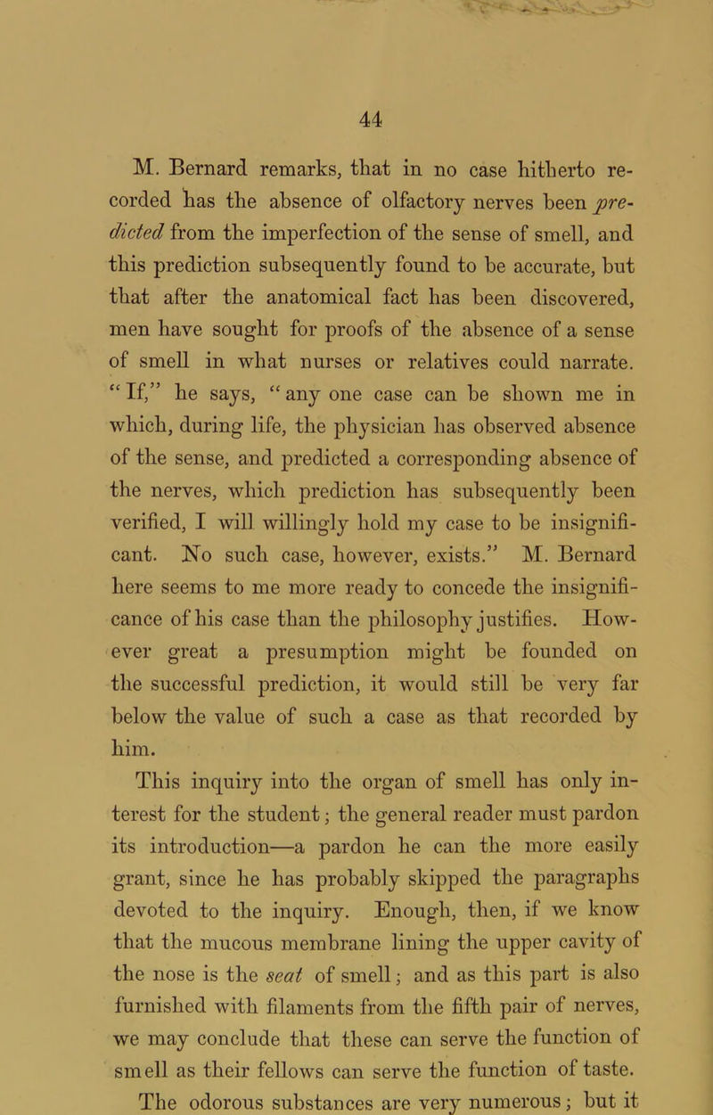 M. Bernard remarks, that in no case hitherto re- corded has the absence of olfactory nerves been pre~ dieted from the imperfection of the sense of smell, and this prediction subsequently found to be accurate, but that after the anatomical fact has been discovered, men have sought for proofs of the absence of a sense of smell in v^hat nurses or relatives could narrate. If,” he says, “ any one case can he shown me in which, during life, the physician has observed absence of the sense, and predicted a corresponding absence of the nerves, which prediction has subsequently been verified, I will willingly hold my case to be insignifi- cant. No such case, however, exists.” M. Bernard here seems to me more ready to concede the insignifi- cance of his case than the philosophy justifies. How- ever great a presumption might be founded on the successful prediction, it would still he very far below the value of such a case as that recorded by him. This inquiry into the organ of smell has only in- terest for the student; the general reader must pardon its introduction—a pardon he can the more easily grant, since he has probably skipped the paragraphs devoted to the inquiry. Enough, then, if we know that the mucous membrane lining the upper cavity of the nose is the seat of smell; and as this part is also furnished with filaments from the fifth pair of nerves, we may conclude that these can serve the function of smell as their fellows can serve the function of taste. The odorous substances are very numerous; but it