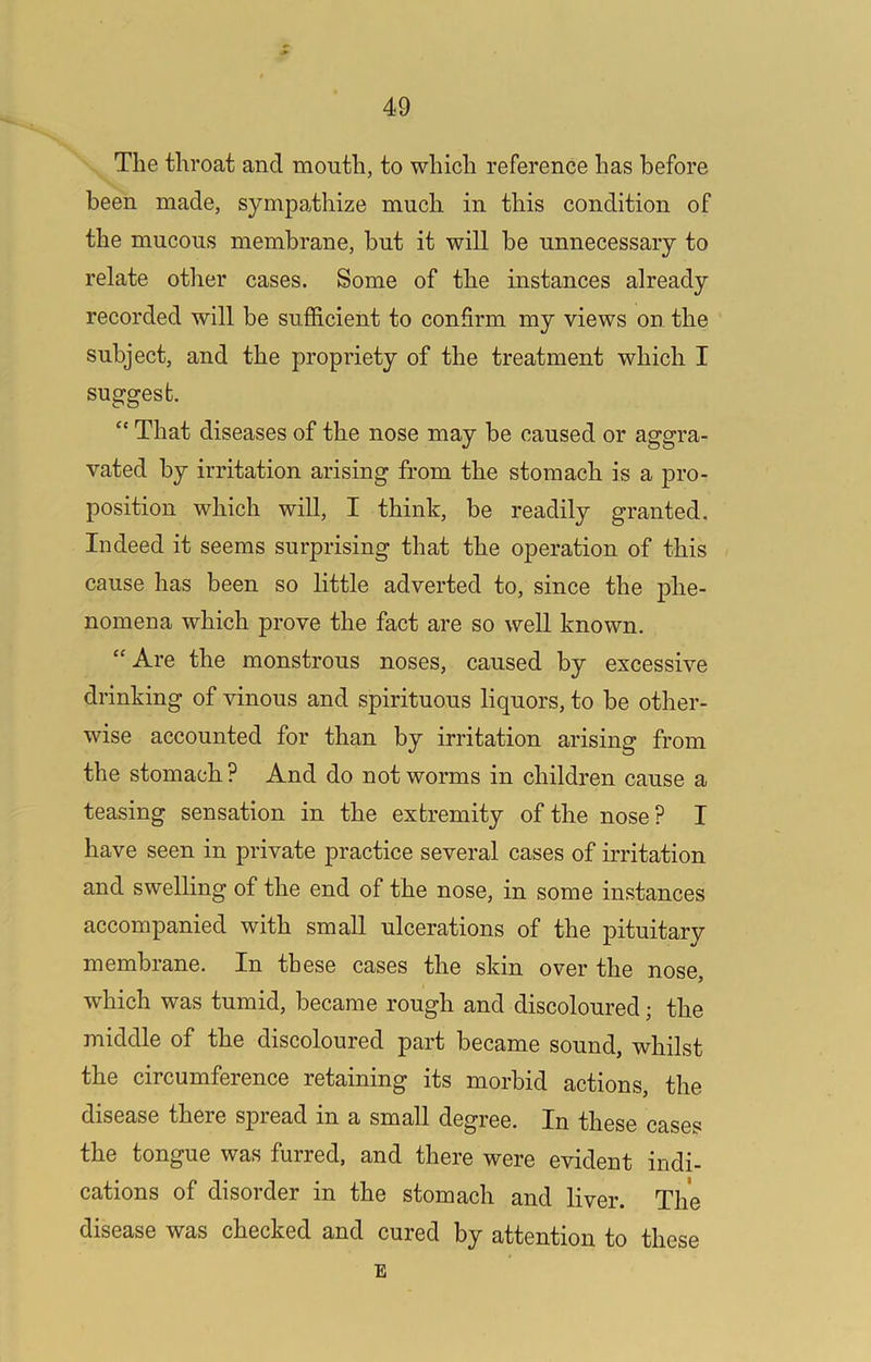 The throat and mouth, to which reference has before been made, sympathize much in this condition of the mucous membrane, but it will be unnecessary to relate other cases. Some of the instances already recorded will be sufficient to confirm my views on the subject, and the propriety of the treatment which I suggest. “ That diseases of the nose may be caused or aggra- vated by irritation arising from the stomach is a pro- position which will, I think, be readily granted. Indeed it seems surprising that the operation of this cause has been so little adverted to, since the phe- nomena which prove the fact are so well known. “Are the monstrous noses, caused by excessive drinking of vinous and spirituous liquors, to be other- wise accounted for than by irritation arising from the stomach ? And do not worms in children cause a teasing sensation in the extremity of the nose ? I have seen in private practice several cases of irritation and swelling of the end of the nose, in some instances accompanied with small ulcerations of the pituitary membrane. In these cases the skin over the nose, which was tumid, became rough and discoloured; the middle of the discoloured part became sound, whilst the circumference retaining its morbid actions, the disease there spread in a small degree. In these cases the tongue was furred, and there were evident indi- cations of disorder in the stomach and liver. The disease was checked and cured by attention to these E