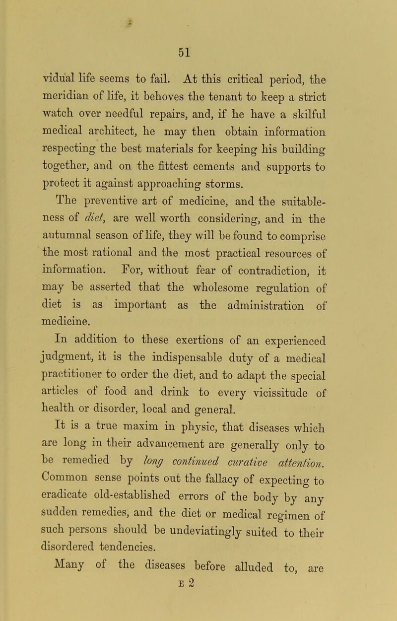 vidu’al life seems to fail. At this critical period, the meridian of life, it behoves the teoant to keep a strict watch over needful repairs, and, if he have a skilful medical architect, he may then obtain information respecting the best materials for keeping his building together, and on the fittest cements and supports to protect it against approaching storms. The preventive art of medicine, and the suitable- ness of diet, are well worth considering, and in the autumnal season of life, they will be found to comprise the most rational and the most practical resources of information. Tor, without fear of contradiction, it may he asserted that the wholesome regulation of diet is as important as the administration of medicine. In addition to these exertions of an experienced judgment, it is the indispensable duty of a medical practitioner to order the diet, and to adapt the special articles of food and drink to every vicissitude of health or disorder, local and general. It is a true maxim in physic, that diseases which are long in their advancement are generally only to be remedied by long continued curative attention. Common sense points out the fallacy of expecting to eradicate old-established errors of the body by any sudden remedies, and the diet or medical regimen of such persons should be undeviatingly suited to their disordered tendencies. Many of the diseases before alluded to, E 2 are