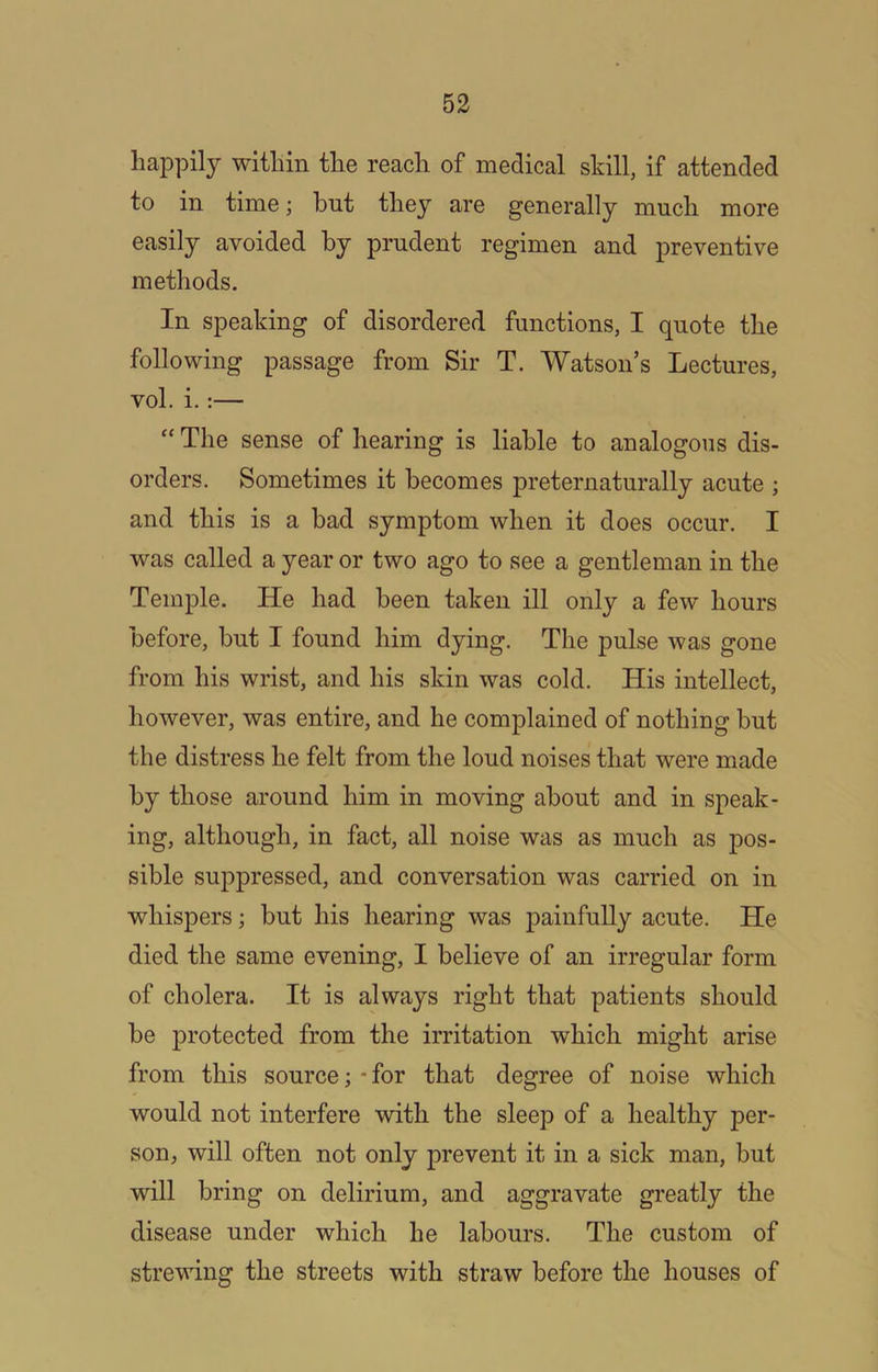 happily within the reach of medical skill, if attended to in time; bnt they are generally much more easily avoided by prudent regimen and preventive methods. In speaking of disordered functions, I quote the following passage from Sir T. Watson’s Lectures, vol. i.:— “ The sense of hearing is liable to analogous dis- orders. Sometimes it becomes preternaturally acute ; and this is a bad symptom when it does occur. I was called a year or two ago to see a gentleman in the Temple. He had been taken ill only a few hours before, but I found him dying. The pulse was gone from his wrist, and his skin was cold. His intellect, however, was entire, and he complained of nothing but the distress he felt from the loud noises that were made by those around him in moving about and in speak- ing, although, in fact, all noise was as much as pos- sible suppressed, and conversation was carried on in whispers; but his hearing was painfully acute. He died the same evening, I believe of an irregular form of cholera. It is always right that patients should be protected from the irritation which might arise from this source; - for that degree of noise which would not interfere with the sleep of a healthy per- son, will often not only prevent it in a sick man, but will bring on delirium, and aggravate greatly the disease under which he labours. The custom of strewing the streets with straw before the houses of