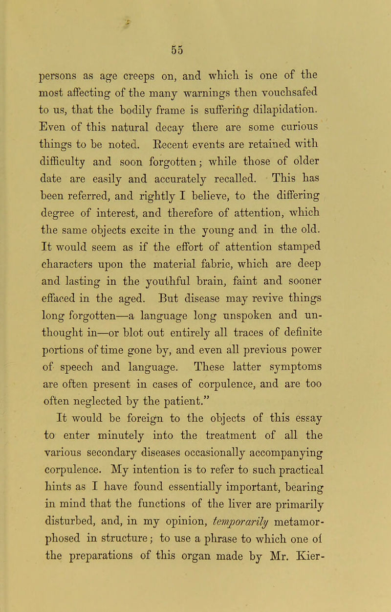 persons as age creeps on, and wliicli is one of the most affecting of the many warnings then vouchsafed to us, that the bodily frame is sufferifig dilapidation. Even of this natural decay there are some curious things to be noted. Recent events are retained with difficulty and soon forgotten; while those of older date are easily and accurately recalled. This has been referred, and rightly I believe, to the differing degree of interest, and therefore of attention, which the same objects excite in the young and in the old. It would seem as if the effort of attention stamped characters upon the material fabric, which are deep and lasting in the youthful brain, faint and sooner effaced in the aged. But disease may revive things long forgotten—a language long unspoken and un- thought in—or blot out entirely all traces of definite portions of time gone by, and even all previous power of speech and language. These latter symptoms are often present in cases of corpulence, and are too often neglected by the patient.” It would be foreign to the objects of this essay to enter minutely into the treatment of all the various secondary diseases occasionally accompanying corpulence. My intention is to refer to such practical hints as I have found essentially important, bearing in mind that the functions of the liver are primarily disturbed, and, in my opinion, temporarily metamor- phosed in structure; to use a phrase to which one ol the preparations of this organ made by Mr. Kier-