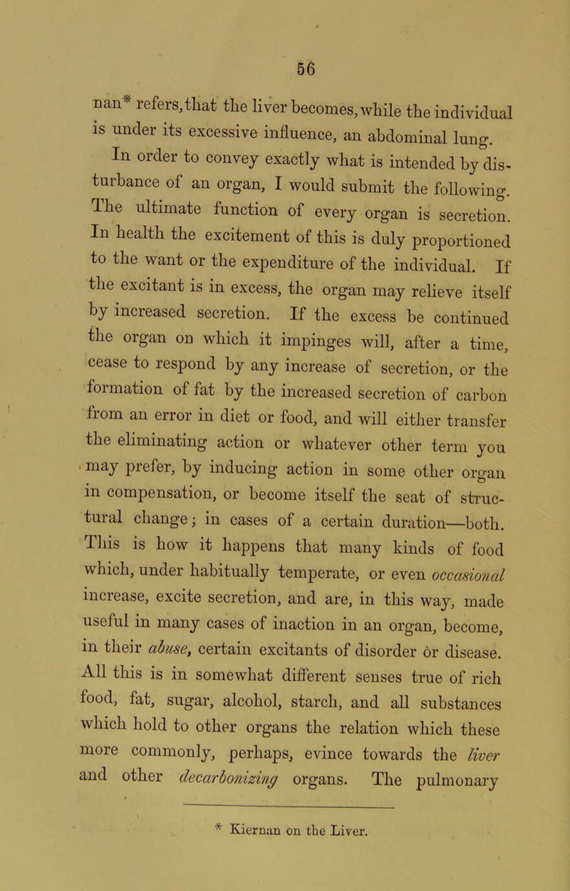 nan* refers, that the liver becomes, while the individual is under its excessive influence, an abdominal lung. In order to convey exactly what is intended by dis- turbance of an organ, I would submit the following. The ultimate function of every organ is secretion. In health the excitement of this is duly proportioned to the want or the expenditure of the individual. If the excitant is in excess, the organ may relieve itself by increased secretion. If the excess be continued the organ on which it impinges will, after a time, cease to respond by any increase of secretion, or the foimation of fat by the increased secretion of carbon fiom an error in diet or food, and will either transfer the eliminating action or whatever other term you • may prefer, by inducing action in some other organ in compensation, or become itself the seat of struc- tural change; in cases of a certain duration—both. Tliis is how it happens that many kinds of food which, under habitually temperate, or even occcisioncil increase, excite secretion, and are, in this way, made useful in many cases of inaction in an organ, become, in their abuse, certain excitants of disorder or disease. All this is in somewhat different senses true of rich food, fat, sugar, alcohol, starch, and all substances which hold to other organs the relation which these more commonly, perhaps, evince towards the liver and other decarbonizing organs. The pulmonary * Kiernan on the Liver.