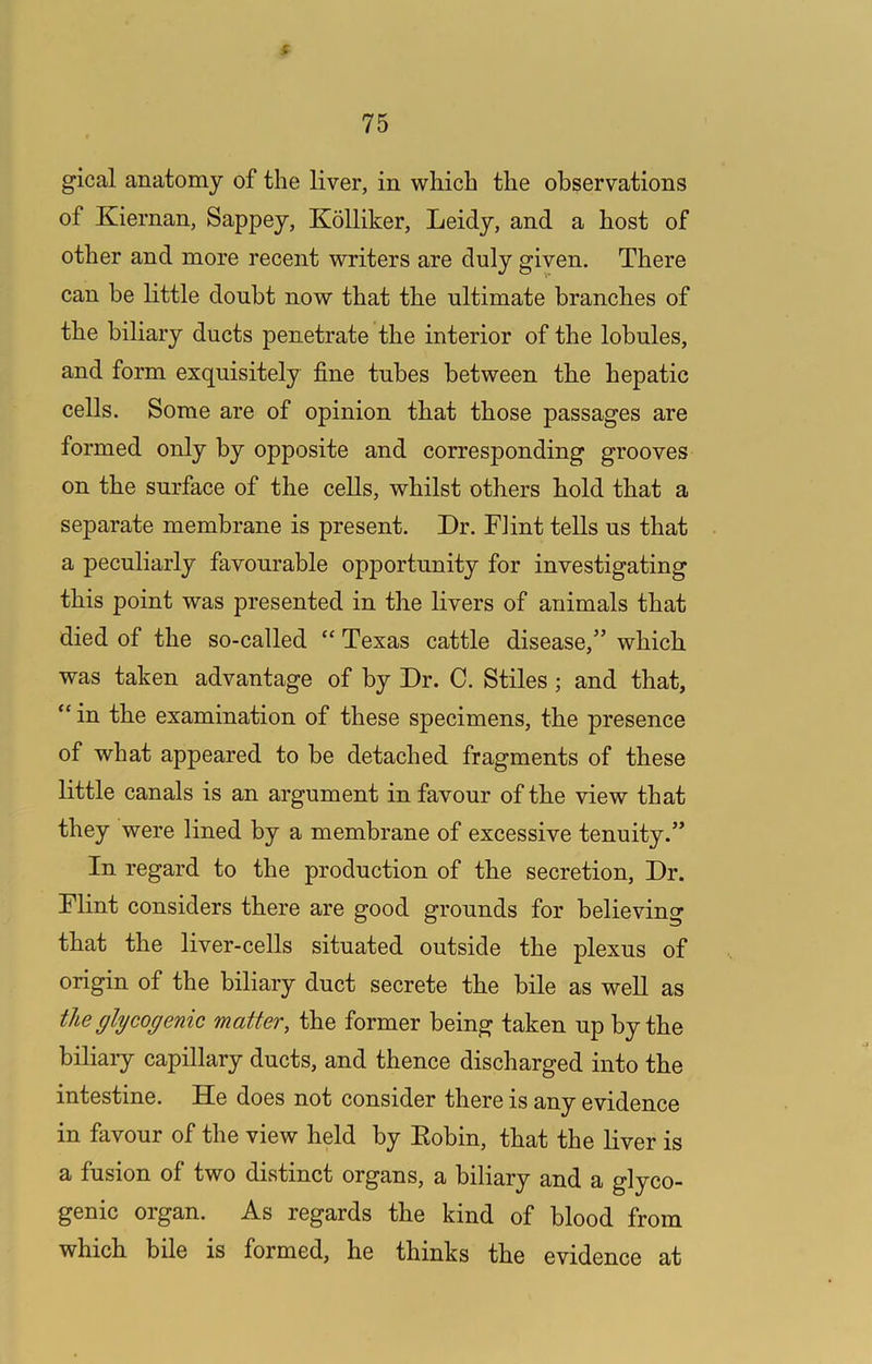 f 75 gical anatomy of the liver, in which the observations of Kiernan, Sappey, Kolliker, Leidy, and a host of other and more recent writers are duly given. There can be little doubt now that the ultimate branches of the biliary ducts penetrate the interior of the lobules, and form exquisitely fine tubes between the hepatic cells. Some are of opinion that those passages are formed only by opposite and corresponding grooves on the surface of the cells, whilst others hold that a separate membrane is present. Dr. Flint tells us that a peculiarly favourable opportunity for investigating this point was presented in the livers of animals that died of the so-called “ Texas cattle disease,” which was taken advantage of by Dr. C. Stiles; and that, in the examination of these specimens, the presence of what appeared to be detached fragments of these little canals is an argument in favour of the view that they were lined by a membrane of excessive tenuity.” In regard to the production of the secretion. Dr. Flint considers there are good grounds for believing that the liver-cells situated outside the plexus of origin of the biliary duct secrete the bile as well as the glycogenic matter, the former being taken up by the biliary capillary ducts, and thence discharged into the intestine. He does not consider there is any evidence in favour of the view held by Eobin, that the liver is a fusion of two distinct organs, a biliary and a glyco- genic organ. As regards the kind of blood from which bile is formed, he thinks the evidence at