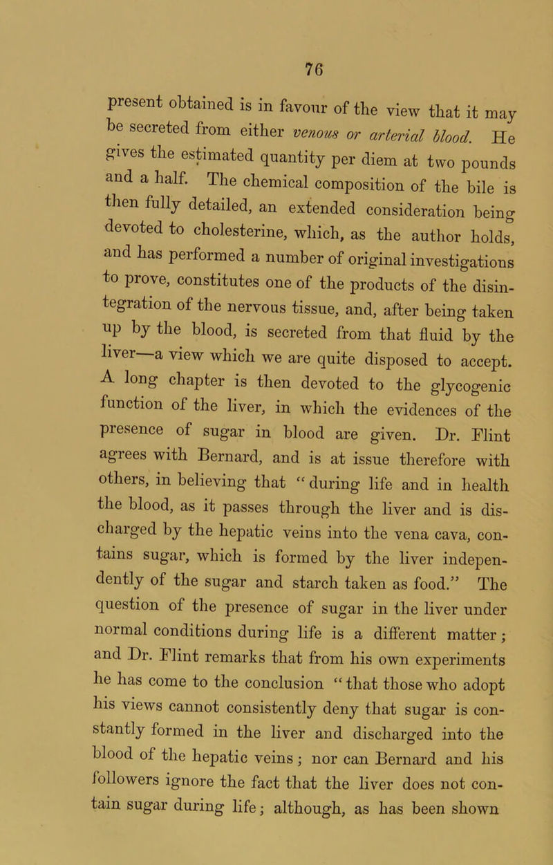 present obtained is in favour of the view that it may be secreted from either venous or arterial blood. He gives the estimated quantity per diem at two pounds and a half. The chemical composition of the bile is then fully detailed, an extended consideration being devoted to cholesterine, which, as the author holds, and has performed a number of original investigations to prove, constitutes one of the products of the disin- tegration of the nervous tissue, and, after being taken up by the blood, is secreted from that fluid by the liver—a view which we are quite disposed to accept. A long chapter is then devoted to the glycogenic function of the liver, in which the evidences of the presence of sugar in blood are given. Hr. Hlint agrees with Bernard, and is at issue therefore with others, in believing that “ during life and in health the blood, as it passes through the liver and is dis- charged by the hepatic veins into the vena cava, con- tains sugar, which is formed by the liver indepen- dently of the sugar and starch taken as food.” The question of the presence of sugar in the liver under normal conditions during life is a different matter; and Hr. Plint remarks that from his own experiments he has come to the conclusion “ that those who adopt his views cannot consistently deny that sugar is con- stantly formed in the liver and discharged into the blood of the hepatic veins; nor can Bernard and his followers ignore the fact that the liver does not con- tain sugar during life; although, as has been shown