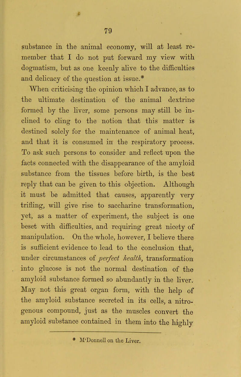 79 substance in the animal economy, will at least re- member that I do not put forward my view with dogmatism, but as one keenly alive to the diflB.culties and delicacy of the question at issue.* When criticising the opinion which I advance, as to the ultimate destination of the animal dextrine formed by the liver, some persons may still be in- clined to cling to the notion that this matter is destined solely for the maintenance of animal heat, and that it is consumed in the respiratory process. To ask such persons to consider and reflect upon the facts connected with the disappearance of the amyloid substance from the tissues before birth, is the best reply that can be given to this objection. Although it must be admitted that causes, apparently very trifling, will give rise to saccharine transformation, yet, as a matter of experiment, the subject is one beset with difiiculties, and requiring great nicety of manipulation. On the whole, however, I believe there is sufiicient evidence to lead to the conclusion that, under circumstances of perfect health, transformation into glucose is not the normal destination of the amyloid substance formed so abundantly in the liver. May not this great organ form, with the help of the amyloid substance secreted in its cells, a nitro- genous compound, just as the muscles convert the amyloid substance contained in them into the highly * M‘Donnell on the Liver.