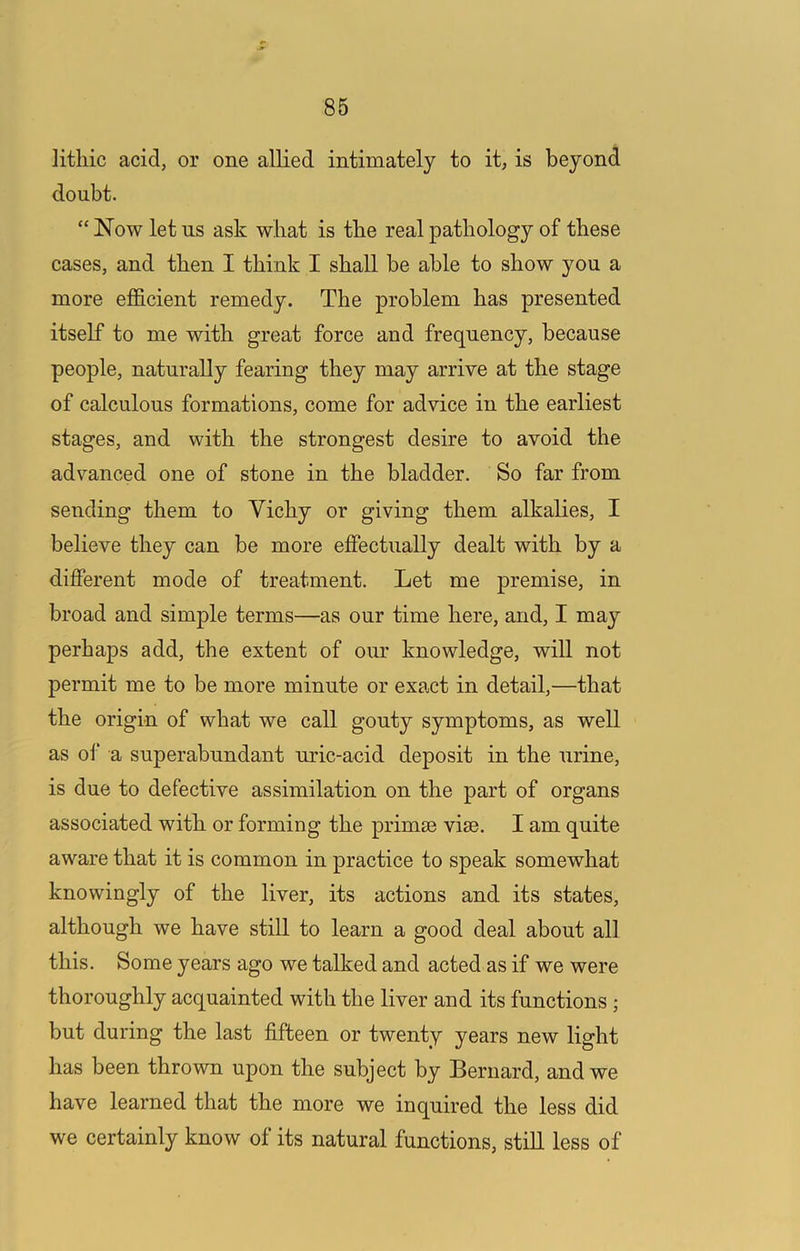 lithic acid, or one allied intimately to it, is beyond doubt. “ Now let ns ask what is the real pathology of these cases, and then I think I shall be able to show you a more efficient remedy. The problem has presented itself to me with great force and frequency, because people, naturally fearing they may arrive at the stage of calculous formations, come for advice in the earliest stages, and with the strongest desire to avoid the advanced one of stone in the bladder. So far from sending them to Vichy or giving them alkalies, I believe they can be more effectually dealt with by a different mode of treatment. Let me premise, in broad and simple terms—as our time here, and, I may perhaps add, the extent of our knowledge, will not permit me to be more minute or exact in detail,—that the origin of what we call gouty symptoms, as well as of a superabundant uric-acid deposit in the urine, is due to defective assimilation on the part of organs associated with or forming the primse vise. I am quite aware that it is common in practice to speak somewhat knowingly of the liver, its actions and its states, although we have still to learn a good deal about all this. Some years ago we talked and acted as if we were thoroughly acquainted with the liver and its functions ; but during the last fifteen or twenty years new light has been thrown upon the subject by Bernard, and we have learned that the more we inquired the less did we certainly know of its natural functions, still less of