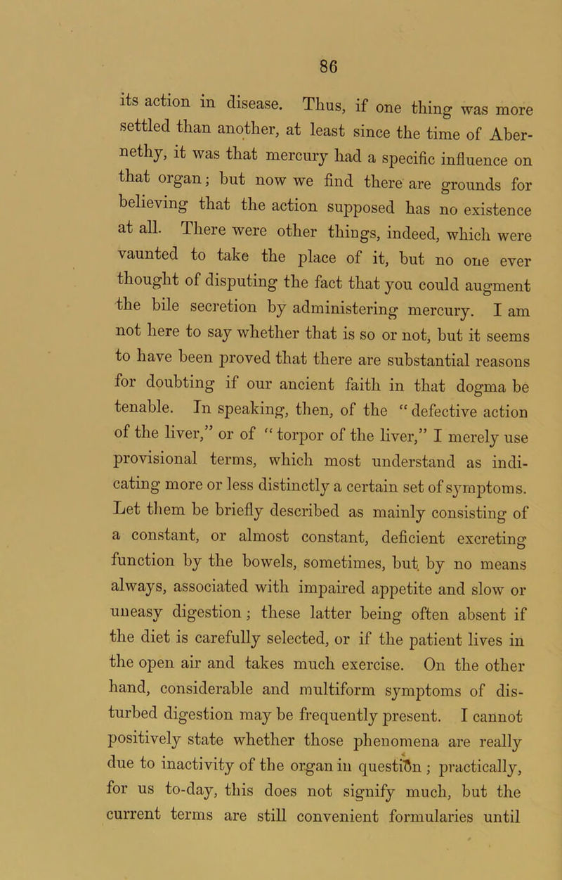 its action in disease. Thus, if one thing was more settled than another, at least since the time of Aber- nethy, it was that mercury had a specific influence on that organ j but now we find there are grounds for believing that the action supposed has no existence at all. There were other things, indeed, which were vaunted to take the place of it, hut no one ever thought of disputing the fact that you could augment the bile secretion by administering mercury. I am not here to say whether that is so or not, but it seems to have been proved that there are substantial reasons for doubting if our ancient faith in that dogma be tenable. In speaking, then, of the “ defective action of the liver,” or of torpor of the liver,” I merely use provisional terms, which most understand as indi- cating more or less distinctly a certain set of symptoms. Let tliem be briefly described as mainly consisting of a constant, or almost constant, deficient excreting' function by the bowels, sometimes, hut by no means always, associated with impaired appetite and slow or uneasy digestion; these latter being often absent if the diet is carefully selected, or if the patient lives in the open air and takes much exercise. On the other hand, considerable and multiform symptoms of dis- turbed digestion may be frequently present. I cannot positively state whether those phenomena are really due to inactivity of the organ in questi'Sn ; practically, for us to-day, this does not signify much, but the current terms are still convenient formularies until