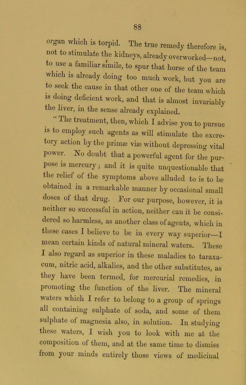 organ which is torpid. The true remedy therefore is, not to stimulate the kidneys, already overworked-not, to use a familiar simile, to spur that horse of the team which is already doing too much work, but you are to seek the cause in that other one of the team which is doing deficient work, and that is almost invariably the liver, m the sense already explained. “ The treatment, then, which I advise you to pursue IS to employ such agents as will stimulate the excre- tory action by the primse vise without depressing vital power. 'No doubt that a powerful agent for the pur- pose is mercury; and it is quite unquestionable that ’ the relief of the symptoms above alluded to is to be obtained in a remarkable manner by occasional small doses of that drug. Tor our purpose, however, it is neither so successful in action, neither can it be consi- deied so harmless, as another class of agents, which in these cases I believe to be in every way superior I mean certain kinds of natural mineral waters. These I also regard as superior in these maladies to taraxa- cum, nitric acid, alkalies, and the other substitutes, as they have been termed, for mercurial remedies, in promoting the function of the liver. The mineral waters which I refer to belong to a group of springs all containing sulphate of soda, and some of them sulphate of magnesia also, in solution. In studying these waters, I wish you to look ■with me at the composition of them, and at the same time to dismiss from your minds entirely those views of medicinal