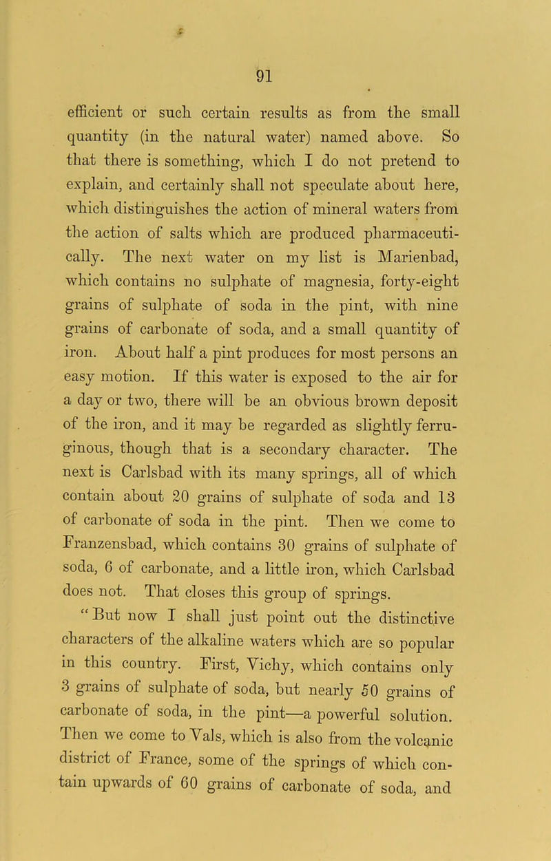 efficient or sucli certain results as from tlie small quantity (in the natural water) named above. So that there is something, which I do not pretend to explain, and certainly shall not speculate about here, which distinguishes the action of mineral waters from the action of salts which are produced pharmaceuti- cally. The next water on my list is Marienbad, which contains no sulphate of magnesia, forty-eight grains of sulphate of soda in the pint, with nine grains of carbonate of soda, and a small quantity of iron. About half a pint produces for most persons an easy motion. If this water is exposed to the air for a day or two, there will be an obvious brown deposit of the iron, and it may be regarded as slightly ferru- ginous, though that is a secondary character. The next is Carlsbad with its many springs, all of which contain about 20 grains of sulphate of soda and 13 of carbonate of soda in the pint. Then we come to Franzensbad, which contains 30 grains of sulphate of soda, 6 of carbonate, and a little iron, which Carlsbad does not. That closes this group of springs. “But now I shall just point out the distinctive characters of the alkaline waters which are so popular in this country. First, Vichy, which contains only 3 giains of sulphate of soda, but nearly 50 grains of carbonate of soda, in the pint—a powerful solution. Then we come to Vais, which is also from the volcanic district of France, some of the springs of which con- tain upwaids of 60 grains of carbonate of soda, and