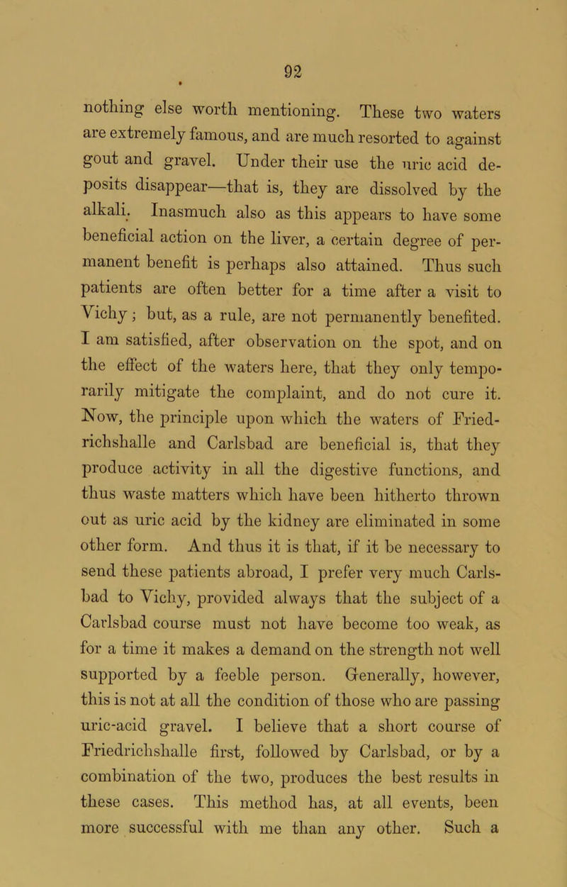 nothing els6 worth mentioning. These two waters are extremely famous, and are much resorted to against gout and gravel. Under their use the uric acid de- posits disappear that is, they are dissolved hy the alkali. Inasmuch also as this appears to have some beneficial action on the liver, a certain degree of per- manent benefit is perhaps also attained. Thus such patients are often better for a time after a visit to Vichy; but, as a rule, are not permanently benefited. I am satisfied, after observation on the spot, and on the effect of the waters here, that they only tempo- rarily mitigate the complaint, and do not cure it. Now, the principle upon which the waters of Fried- richshalle and Carlsbad are beneficial is, that they produce activity in all the digestive functions, and thus waste matters which have been hitherto thrown out as uric acid by the kidney are eliminated in some other form. And thus it is that, if it be necessary to send these patients abroad, I prefer very much Carls- bad to Vichy, provided always that the subject of a Carlsbad course must not have become too weak, as for a time it makes a demand on the strength not well supported by a feeble person. Generally, however, this is not at all the condition of those who are passing uric-acid gravel. I believe that a short course of Friedrichshalle first, followed by Carlsbad, or by a combination of the two, produces the best results in these cases. This method has, at all events, been more successful with me than any other. Such a