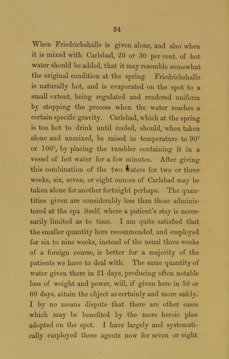 When Friedrichshalle is given alone, and also when it is mixed with Carlsbad, 20 or 30 per cent, of hot water should be added, that it may resemble somewhat the original condition at the spring. Friedrichshalle is naturally hot, and is evaporated on the spot to a small extent, being regulated and rendered uniform by stopping the process when the water reaches a certain specific gravity. Carlsbad, which at the spring is too hot to drink until cooled, should, when taken alone and unmixed, be raised in temperature to 90° or 100°, by placing the tumbler containing it in a vessel of hot water for a few minutes. After giving this combination of the two l:^aters for two or three weeks, six, seven, or eight ounces of Carlsbad may be taken alone for another fortnight perhaps. The quan- tities given are considerably less than those adminis- tered at the spa itself, where a patient’s stay is neces- sarily limited as to time. I am quite satisfied that the smaller quantity here recommended, and employed for six to nine weeks, instead of the usual three weeks of a foreign course, is better for a majority of the patients we have to deal with. The same quantity of water given there in 21 days, producing often notable loss of weight and power, will, if given here in 50 or 60 days, attain the object as certainly and more safely. I by no means dispute that there are other cases which may he benefited by the more heroic plan adopted on the spot. I have largely and systemati- cally employed these agents now for seven or eight