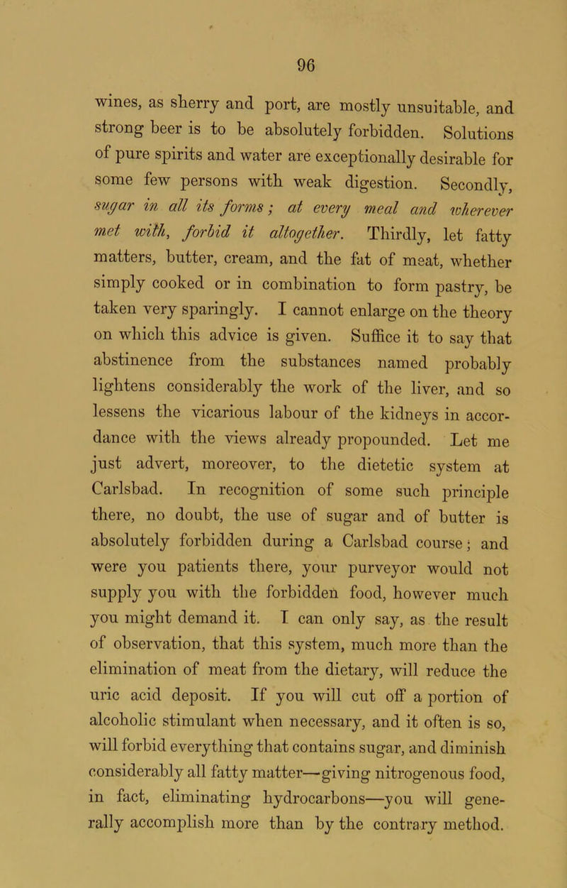 wines, as sherry and port, are mostly unsuitable, and strong beer is to be absolutely forbidden. Solutions of pure spirits and water are exceptionally desirable for some few persons with weak digestion. Secondly, sugaT in all its fonnis ,* at evovy meal and wheTevev met with, forbid it altogether. Thirdly, let fatty matters, butter, cream, and the fat of meat, whether simply cooked or in combination to form pastry, be taken very sparingly. I cannot enlarge on the theory on which this advice is given. Suffice it to say that abstinence from the substances named probably lightens considerably the work of the liver, and so lessens the vicarious labour of the kidneys in accor- dance with the views already propounded. Let me just advert, moreover, to the dietetic system at Carlsbad. In recognition of some such principle there, no doubt, the use of sugar and of butter is absolutely forbidden during a Carlsbad course; and were you patients there, your purveyor would not supply you with the forbidden food, however much you might demand it. I can only say, as the result of observation, that this system, much more than the elimination of meat from the dietary, will reduce the uric acid deposit. If you will cut off a portion of alcoholic stimulant when necessary, and it often is so, will forbid everything that contains sugar, and diminish considerably all fatty matter—giving nitrogenous food, in fact, eliminating hydrocarbons—you will gene- rally accomplish more than by the contrary method.