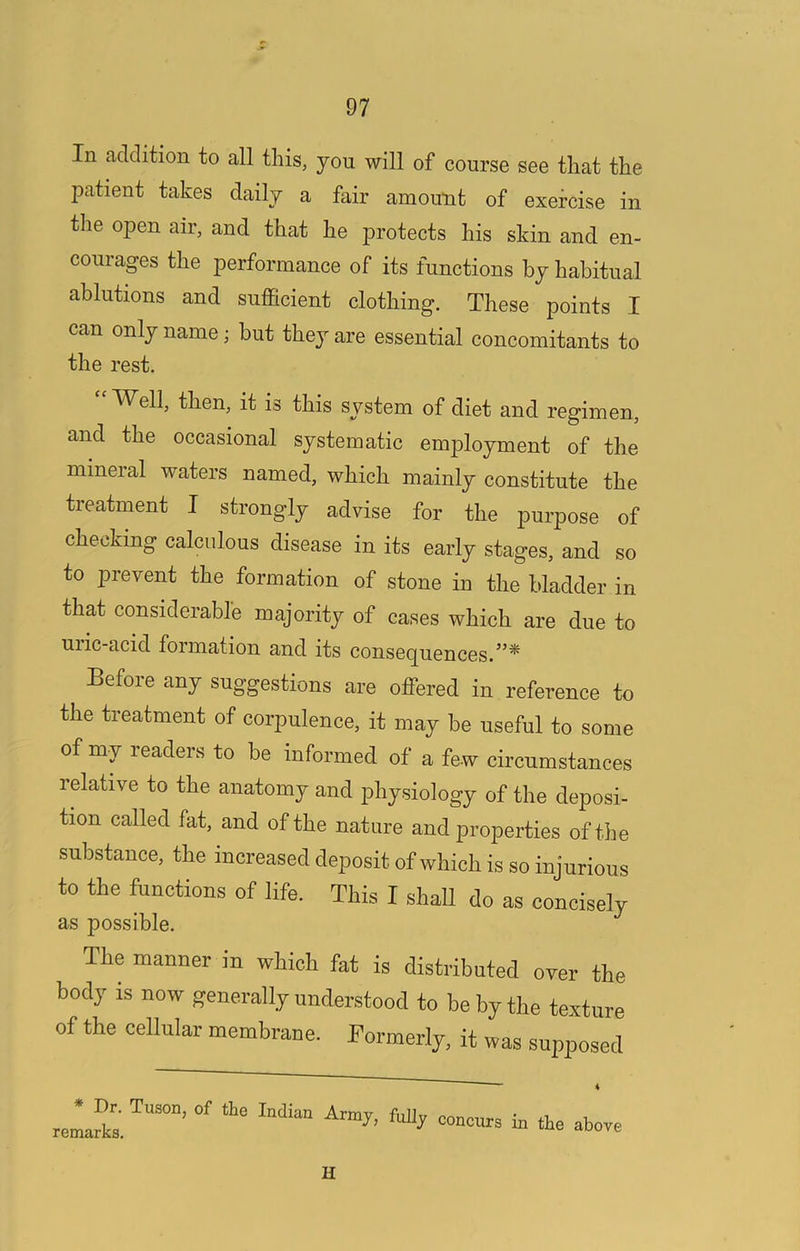 In addition to all this, you will of course see that the patient takes daily a fair amount of exercise in the open air, and that he protects his skin and en- courages the performance of its functions by habitual ablutions and sufficient clothing. These points I can only name; but they are essential concomitants to the rest. ‘'Well, then, it is this system of diet and regimen, and the occasional systematic employment of the mineral waters named, which mainly constitute the treatment I strongly advise for the purpose of checking calculous disease in its early stages, and so to prevent the formation of stone in the bladder in that considerable majority of cases which are due to uiic-acid formation and its conseq^uences.^^* Before any suggestions are offered in reference to the treatment of corpulence, it may be useful to some of my leaders to be informed of a few circumstances relative to the anatomy and physiology of the deposi- tion called fat, and of the nature and properties of the substance, the increased deposit of which is so injurious to the functions of life. This I shall do as concisely as possible. The manner in which fat is distributed over the body is now generally understood to be by the texture of the cellular membrane. Formerly. it was supposed Dr. Tuson, of the Mian Army, fuUy concurs in the above H