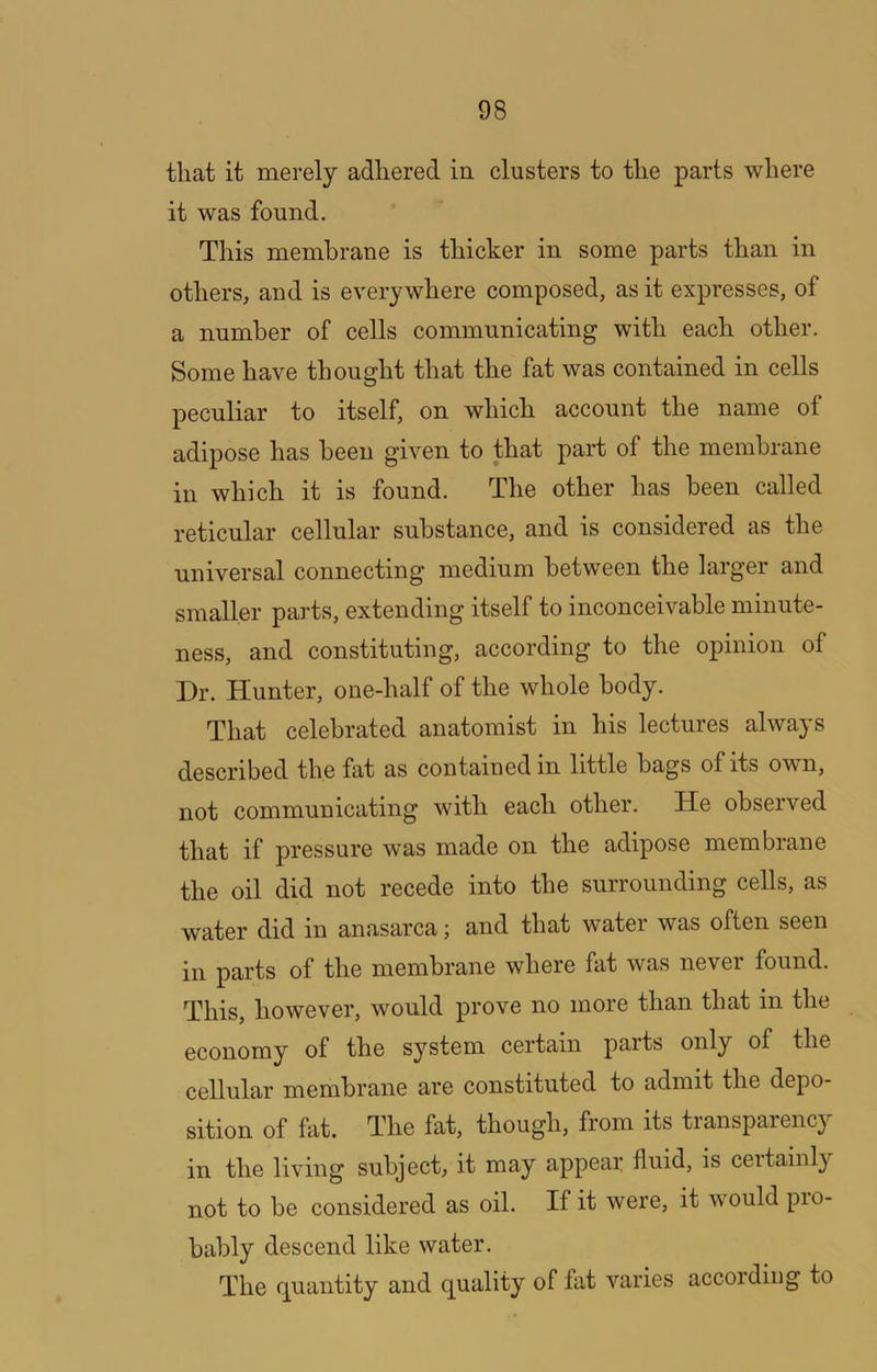 that it merely adhered in clusters to the parts where it was found. This membrane is thicker in some parts than in others, and is everywhere composed, as it expresses, of a number of cells communicating with each other. Some have thought that the fat was contained in cells peculiar to itself, on which account the name of adipose has been given to that part of the membrane in which it is found. The other has been called reticular cellular substance, and is considered as the universal connecting medium between the larger and smaller parts, extending itself to inconceivable minute- ness, and constituting, according to the opinion of Dr. Hunter, one-half of the whole body. That celebrated anatomist in his lectures always described the fat as contained in little bags of its own, not communicating with each other. He observed that if pressure was made on the adipose membrane the oil did not recede into the surrounding cells, as water did in anasarca; and that w’ater was often seen in parts of the membrane where fat was never found. This, however, would prove no more than that in the economy of the system certain parts only of the cellular membrane are constituted to admit the depo- sition of fat. The fat, though, from its transparency in the living subject, it may appear fluid, is certainly not to be considered as oil. If it were, it would pio- bably descend like water. The (quantity and q^uality of fat varies accoiding to
