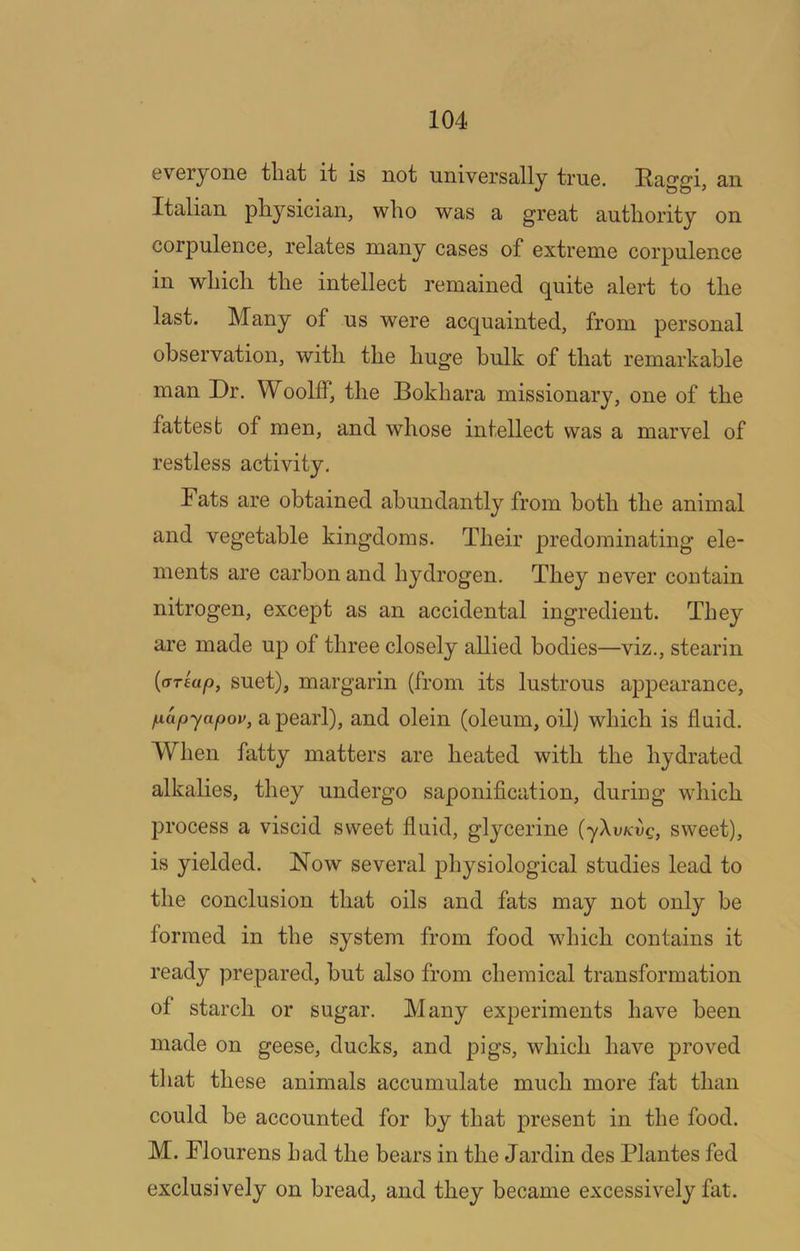 6veryoiiG that it is not universally true. Raggi, an Italian physician, who was a great authority on corpulence, relates many cases of extreme corpulence in which the intellect remained quite alert to the last. Many of us were acquainted, from personal observation, with the huge bulk of that remarkable man Dr. Woolff, the Bokhara missionary, one of the fattest of men, and whose intellect was a marvel of restless activity. Fats are obtained abundantly from both the animal and vegetable kingdoms. Their predominating ele- ments are carbon and hydrogen. They never contain nitrogen, except as an accidental ingredient. They are made up of three closely allied bodies—viz., stearin {<TT£ap, suet), margarin (from its lustrous appearance, papyapov, a pearl), and olein (oleum, oil) which is fluid. When fatty matters are heated with the hydrated alkalies, they undergo saponiflcation, during which ]3rocess a viscid sweet fluid, glycerine (yXvKvg, sweet), is yielded. Now several physiological studies lead to the conclusion that oils and fats may not only be formed in the system from food which contains it ready prepared, but also from chemical transformation of starch or sugar. Many experiments have been made on geese, ducks, and pigs, which have proved that these animals accumulate much more fat than could be accounted for by that present in the food. M. Flourens had the bears in the Jardin des Plantes fed exclusively on bread, and they became excessively fat.