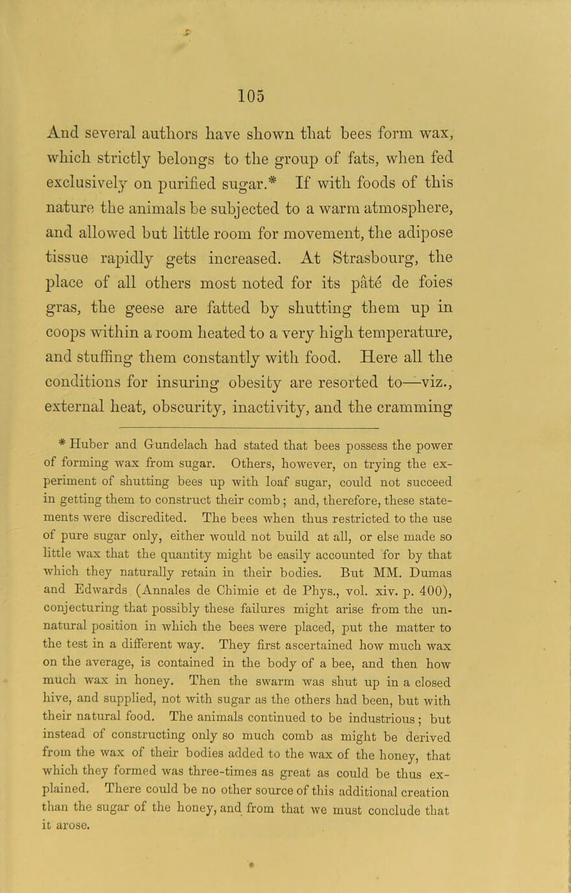 And several authors have shown that bees form wax, which strictly belongs to the group of fats, when fed exclusively on purified sugar.* If with foods of this nature the animals be subjected to a warm atmosphere, and allowed but little room for movement, the adipose tissue rapidly gets increased. At Strasbourg, the place of all others most noted for its pate de foies gras, the geese are fatted by shutting them up in coops within a room heated to a very high temperature, and stuffing them constantly with food. Here all the conditions for insming obesity are resorted to—viz., external heat, obscurity, inactivity, and the cramming * Huber and Gundelach had stated that bees possess the power of forming wax from sugar. Others, however, on trying the ex- periment of shutting bees up with loaf sugar, could not succeed in getting them to construct their comb; and, therefore, these state- ments were discredited. The bees when thus restricted to the use of pure sugar only, either would not build at all, or else made so little wax that the quantity might be easily accounted for by that which they naturally retain in their bodies. But MM. Dumas and Edwards (Annales de Chimie et de Phys., vol. xiv. p. 400), conjecturing that possibly these failures might arise from the un- natural position in which the bees were placed, put the matter to the test in a different way. They first ascertained how much wax on the average, is contained in the body of a bee, and then how much wax in honey. Then the swarm was shut up in a closed hive, and supplied, not with sugar as the others had been, but with their natural food. The animals continued to be industrious ; but instead of constructing only so much comb as might be derived from the wax of their bodies added to the wax of the honey, that which they formed was three-times as great as could be thus ex- plained. There could be no other source of this additional creation than the sugar of the honey, and from that we must conclude that it arose.