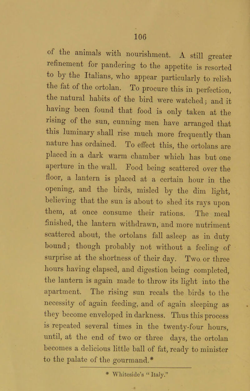 of the animals with nourishment. A still greater refinement for pandering to the appetite is resorted to by the Italians, who appear particularly to relish the fat of the ortolan. To procure this in perfection, the natural habits of the bird were watched; and it having been found that food is only taken at the rising of the sun, cunning men have arranged that this luminary shall rise much more frequently than nature has ordained. To effect this, the ortolans are placed in a dark warm chamber which has but one aperture in the wall. Food being scattered over the flooi, a lantern is placed at a certain hour in the opening, and the birds, misled by the dim light, believing that the sun is about to shed its rays upon them, at once consume their rations. The meal finished, the lantern withdrawn, and more nutriment scattered about, the ortolans fall asleep as in duty bound; though probably not without a feeling of suiq^rise at the shortness of their day. Two or three hours having elapsed, and digestion being completed, the lantern is again made to throw its liglit into the apartment. The rising sun recals the birds to the necessity of again feeding, and of again sleeping as they become enveloped in darkness. Thus this process is repeated several times in the twenty-four hours, until, at the end of two or three days, the ortolan becomes a delicious little ball of fat, ready to minister to the palate of the gourmand.* * Whiteside’s “ Italy.”