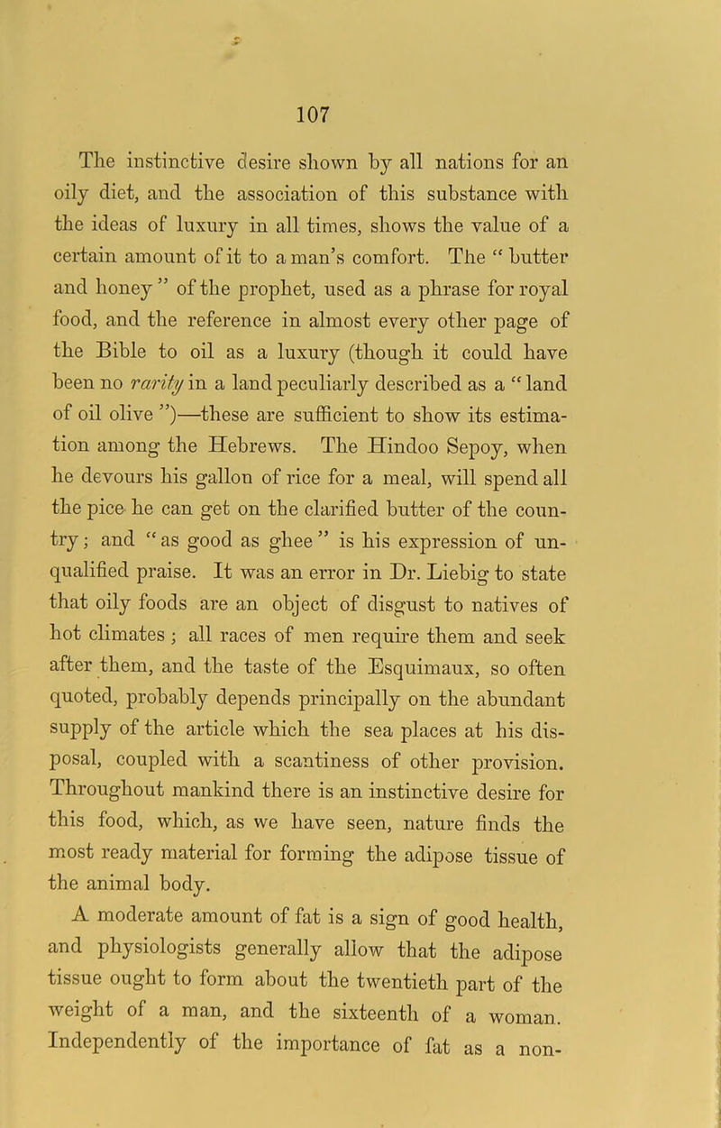 The instinctive desire shown by all nations for an oily diet, and the association of this substance with the ideas of luxury in all times, shows the value of a certain amount of it to a man’s comfort. The “ butter and honey ” of the prophet, used as a phrase for royal food, and the reference in almost every other page of the Bible to oil as a luxury (though it could have been no rarity m a land peculiarly described as a “land of oil olive ”)—^these are sufficient to show its estima- tion among the Hebrews. The Hindoo Sepoy, when he devours his gallon of rice for a meal, will spend all the pice he can get on the clarified butter of the coun- try ; and “ as good as ghee ” is his expression of un- qualified praise. It was an error in Dr. Liebig to state that oily foods are an object of disgust to natives of hot climates ; all races of men require them and seek after them, and the taste of the Esquimaux, so often quoted, probably depends principally on the abundant supply of the article which the sea places at his dis- posal, coupled with a scantiness of other provision. Throughout mankind there is an instinctive desire for this food, which, as we have seen, nature finds the mmst ready material for forming the adipose tissue of the animal body. A moderate amount of fat is a sign of good health, and physiologists generally allow that the adipose tissue ought to form about the twentieth part of the weight of a man, and the sixteenth of a woman. Independently of the importance of fat as a non-