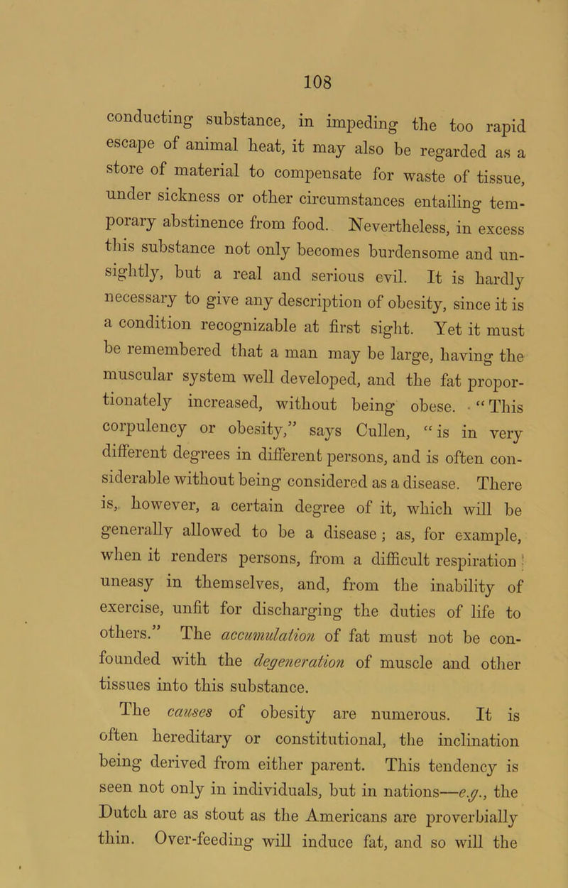 conducting substance, in impeding the too rapid escape of animal beat, it may also be regarded as a store of material to compensate for waste of tissue, under sickness or other circumstances entailing tem- porary abstinence from food. Nevertheless, in excess this substance not only becomes burdensome and un- sightly, but a real and serious evil. It is hardly necessary to give any description of obesity, since it is a condition recognizable at first sight. Yet it must be lemembered that a man may be large, having the muscular system well developed, and the fat propor- tionately increased, without being obese. .“This corpulency or obesity,” says Cullen, “is in very different degrees in different persons, and is often con- siderable without being considered as a disease. There is, however, a certain degree of it, which will be generally allowed to be a disease; as, for example, wlien it renders persons, from a difiicult respiration ^ uneasy in themselves, and, from the inability of exercise, unfit for discharging the duties of life to others.” The accumulation of fat must not be con- founded with the degeneration of muscle and other tissues into this substance. The causes of obesity are numerous. It is often hereditary or constitutional, the inclination being derived from either parent. This tendency is seen not only in individuals, but in nations—e.g., the Dutch are as stout as the Americans are proverbially thin. Over-feeding will induce fat, and so will the