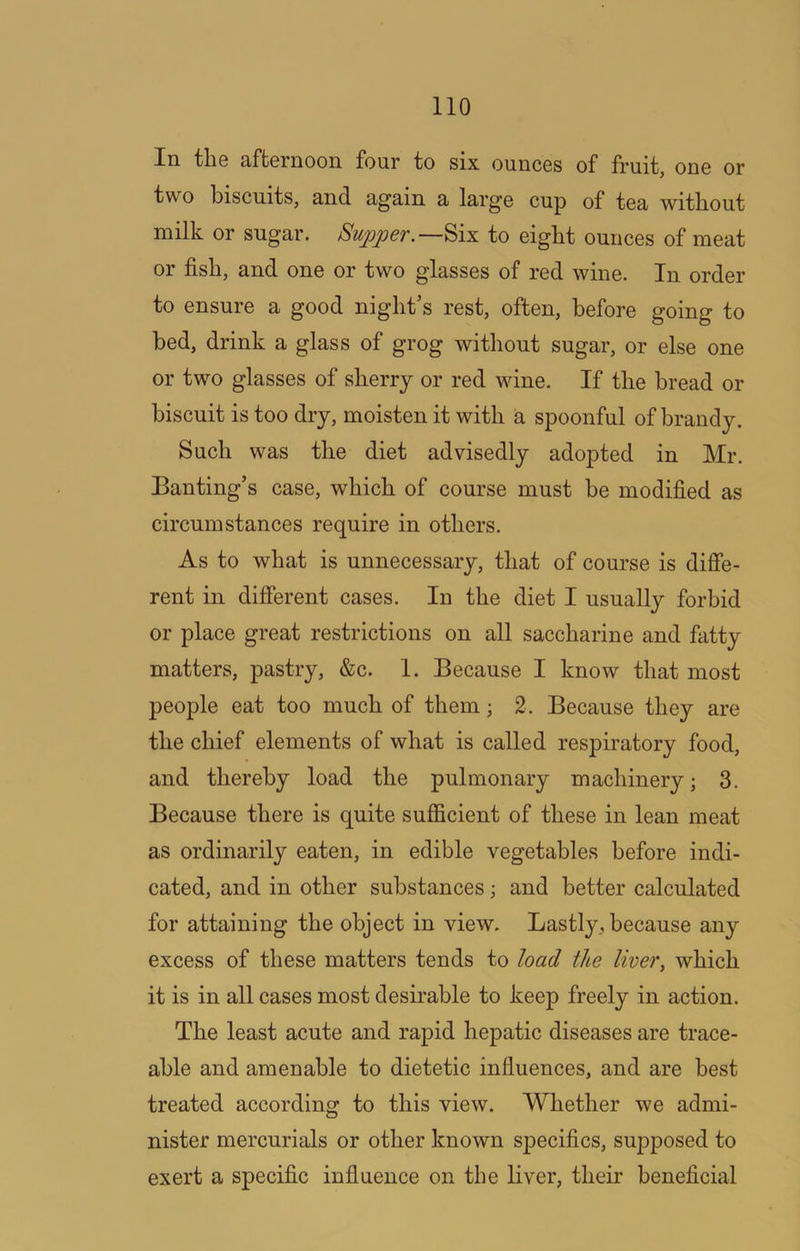 In tliG 3/ftGrnoon four to six ouncGs of fruit, oug or two biscuits, and again a largo cup of tea without milk or sugar. Supperto eight ounces of meat or fish, and one or two glasses of red wine. In order to ensure a good night’s rest, often, before going to bed, drink a glass of grog without sugar, or else one or two glasses of sherry or red wine. If the bread or biscuit is too dry, moisten it with a spoonful of brandy. Such was the diet advisedly adopted in Mr. Banting’s case, which of course must be modified as circumstances require in others. As to what is unnecessary, that of course is difie- rent in different cases. In the diet I usually forbid or place great restrictions on all saccharine and fatty matters, pastry, &c. 1. Because I know that most people eat too much of them; 2. Because they are the chief elements of what is called respiratory food, and thereby load the pulmonary machinery j 3. Because there is quite sufficient of these in lean meat as ordinarily eaten, in edible vegetables before indi- cated, and in other substances; and better calculated for attaining the object in view. Lastly, because any excess of these matters tends to load the liver, which it is in all cases most desirable to keep freely in action. The least acute and rapid hepatic diseases are trace- able and amenable to dietetic influences, and are best treated according to this view. Whether we admi- nister mercurials or other known specifics, supposed to exert a specific influence on the liver, their beneficial