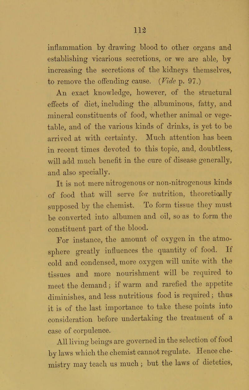 inflammation by drawing blood to other organs and establishing vicarious secretions, or we are able, by increasing the secretions of the kidneys themselves, to remove the offending cause. {Vide p. 97.) An exact knowledge, however, of the structural effects of diet, including the albuminous, fatty, and mineral constituents of food, whether animal or vege- table, and of the various kinds of drinks, is yet to be arrived at with certainty. Much attention has been in recent times devoted to this topic, and, doubtless, will add much benefit in the cure of disease generally, and also specially. It is not mere nitrogenous or non-nitrogenous kinds of food that will serve for nutrition, theoretioally supposed by the chemist. To form tissue they must be converted into albumen and oil, so as to form the constituent part of the blood. For instance, the amount of oxygen in the atmo- sphere greatly influences the quantity of food. If cold and condensed, more oxygen will unite with the tissues and more nourishment will be required to meet the demand; if warm and rarefied the appetite diminishes, and less nutritious food is required j thus it is of the last importance to take these points into consideration before undertaking the treatment of a case of corpulence. All living beings are governed in the selection of food by laws which the chemist cannot regulate. Hence che- mistry may teach us much ; but the laws of dietetics.