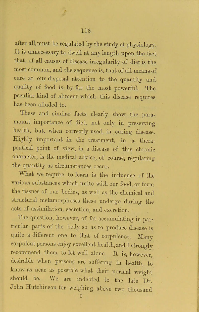 after all, must be regulated by the study of physiology. It is unnecessary to dwell at any length upon the fact that, of all causes of disease irregularity of diet is the most common, and the sequence is, that of aU means of cure at our disposal attention to the quantity and quality of food is by far the most powerful. The j)eculiar kind of aliment which this disease requires has been alluded to. These and similar facts clearly show the para- mount importance of diet, not only in preserving health, but, when correctly used, in curing disease. Highly important in the treatment, in a thera- peutical point of view, in a disease of this chronic character, is the medical advice, of course, regulating the quantity as circumstances occur. What we require to learn is the influence of the various substances which unite with our food, or form the tissues of our bodies, as well as the chemical and structural metamorphoses these undergo during the acts of assimilation, secretion, and excretion. The question, however, of fat accumulating in par- ticular parts of the bod}'- so as to produce disease is quite a difierent one to that of corpulence. Many corpulent persons enjoy excellent health, and I strongly recommend them to let well alone. It is, however, desirable when persons are suffering in health, to know as near as possible what their normal weight should be. We are indebted to the late Hr. John Hutchinson for weighing above two thousand I