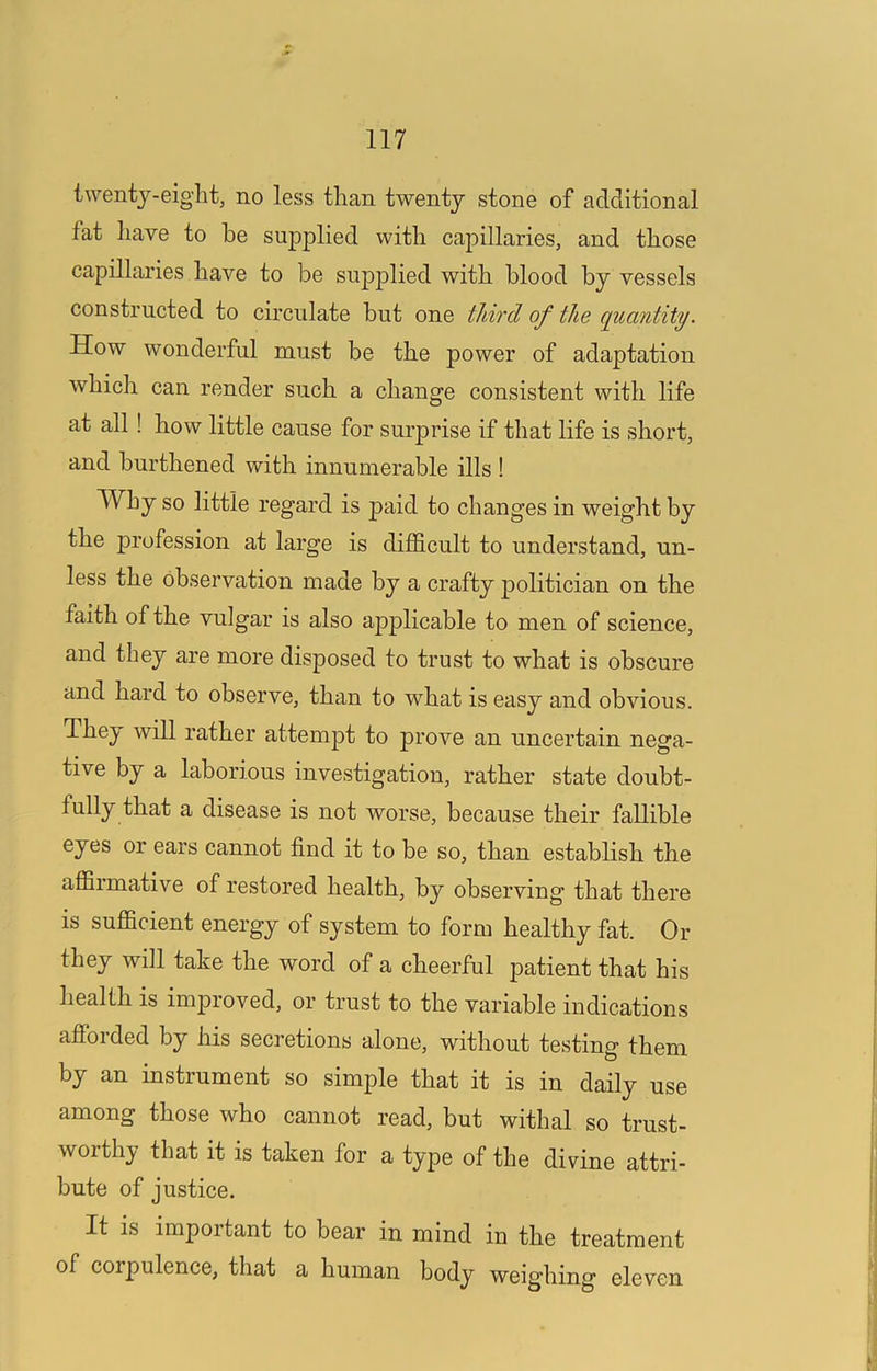 twenty-eight, no less than twenty stone of additional fat have to he supplied with capillaries, and those capillaries have to be su|)plied with blood by vessels constructed to circulate but one third of the quantity. How wonderful must be the power of adaptation which can render such a change consistent with life at all! how little cause for surprise if that life is short, and burthened with innumerable ills ! Why so little regard is paid to changes in weight by the profession at large is difficult to understand, un- less the observation made by a crafty politician on the faith of the vulgar is also applicable to men of science, and they are more disposed to trust to what is obscure and hard to observe, than to what is easy and obvious. They will rather attempt to prove an uncertain nega- tive by a laborious investigation, rather state doubt- fully that a disease is not worse, because their fallible eyes or ears cannot find it to be so, than establish the affirmative of restored health, by observing that there IS sufficient energy of system to form healthy fat. Or they will take the word of a cheerful patient that his health is improved, or trust to the variable indications afforded by his secretions alone, without testing them by an instrument so simple that it is in daily use among those who cannot read, but withal so trust- worthy that it is taken for a type of the divine attri- bute of justice. It is important to bear in mind in the treatment of corpulence, that a human body weighing eleven