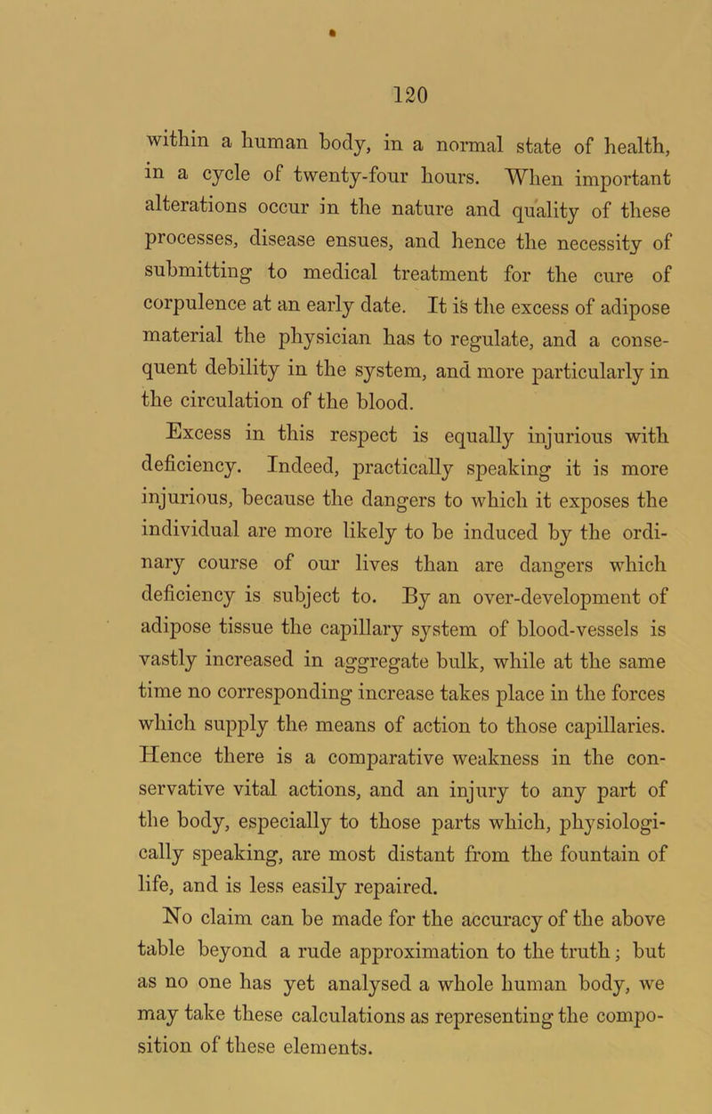 within a human body, in a normal state of health, in a cycle of twenty-fonr hours. M^hen important alterations occur in the nature and quality of these processes, disease ensues, and hence the necessity of submitting to medical treatment for the cure of corpulence at an early date. It i^ the excess of adipose material the physician has to regulate, and a conse- quent debility in the sj'^stem, and more particularly in the circulation of the blood. Excess in this respect is equally injurious with deficiency. Indeed, practically speaking it is more injurious, because the dangers to which it exposes the individual are more likely to be induced by the ordi- nary course of our lives than are dangers which deficiency is subject to. By an over-development of adipose tissue the capillary system of blood-vessels is vastly increased in aggregate bulk, while at the same time no corresponding increase takes place in the forces which supply the means of action to those capillaries. Hence there is a comparative weakness in the con- servative vital actions, and an injury to any part of the body, especially to those parts which, ph^^siologi- cally speaking, are most distant from the fountain of life, and is less easily repaired. Ho claim can be made for the accuracy of the above table beyond a rude approximation to the truth; but as no one has yet analysed a whole human body, we may take these calculations as representing the compo- sition of these elements.