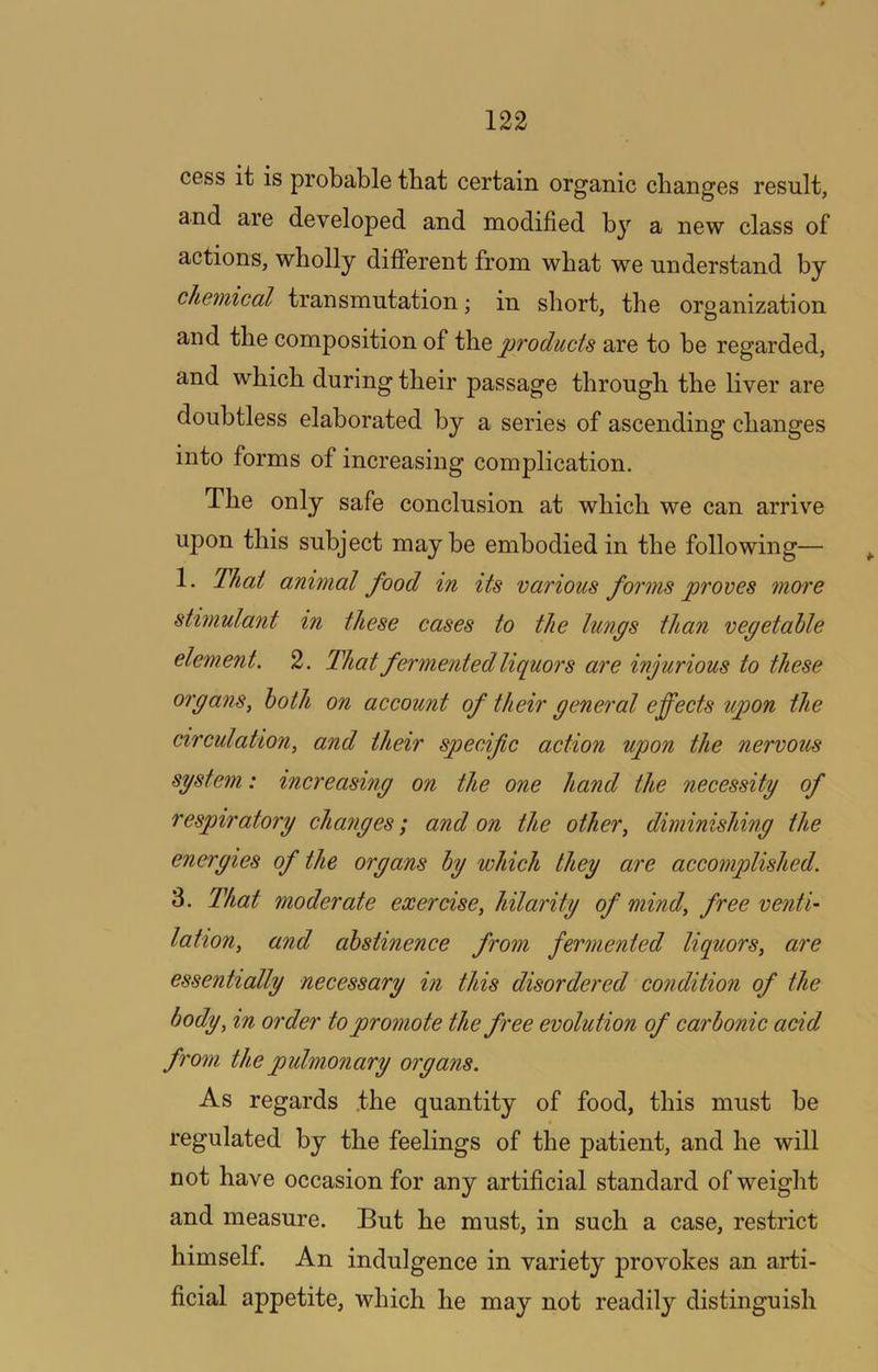 cess it is probable tbat certain organic changes result, and are developed and modified b}’’ a new class of actions, wholly different from what we understand hy chemical transmutation; in short, the organization and the composition of W\.q products are to he regarded, and which during their passage through the liver are doubtless elaborated by a series of ascending changes into forms of increasing complication. The only safe conclusion at which we can arrive upon this subject may be embodied in the following— ^ 1. That animal food in its various forms proves more stimulant in these cases to the lungs than vegetable element. 2. That fermented liquors are injurious to these organs, both on account of their general effects upon the circulation, and their specific action upon the nervous system: increasing on the one hand the necessity of respiratory changes; and on the other, diminishing the energies of the organs hy which they are accomplished. 3. That moderate exercise, hilarity of mind, free ventU lahon, and abstinence from fermented liquors, are essentially necessary in this disordered condition of the body, in order to promote the free evolution of carbonic acid from the pulmonary organs. As regards .the quantity of food, this must he regulated by the feelings of the patient, and he will not have occasion for any artificial standard of weight and measure. But he must, in such a case, restrict himself. An indulgence in variety provokes an arti- ficial appetite, which he may not readily distinguish