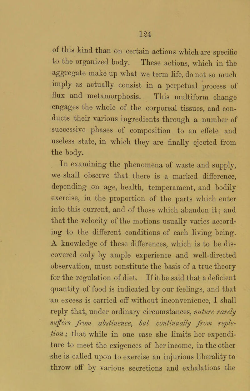 of this kind than on certain actions which are specific to the organized body. These actions, which in the aggregate make up what we term life, do not so much imply as actually consist in a perpetual process of flux and metamorphosis. This multiform change engages the whole of the corporeal tissues, and con- ducts their various ingredients through a number of successive phases of composition to an eflete and useless state, in which they are finally ejected from the body. In examining the phenomena of waste and supply, we shall observe that there is a marked difference, depending on age, health, temperament, and bodily exercise, in the proportion of the parts which enter into this current, and of those which abandon it; and that the velocity of the motions usually varies accord- ing to the different conditions of each living being. A knowledge of these differences, which is to be dis- covered only by ample experience and well-directed observation, must constitute the basis of a true theory for the regulation of diet. If it be said that a deficient quantity of food is indicated by our feelings, and that an excess is carried off without inconvenience, I shall reply that, under ordinary circumstances, nature rarely suffers from abstinence, hut continually from reple- tion ; that while in one case she limits her expendi- ture to meet the exigences of her income, in the other •she is called upon to exercise an injurious liberality to throw off by various secretions and exhalations the