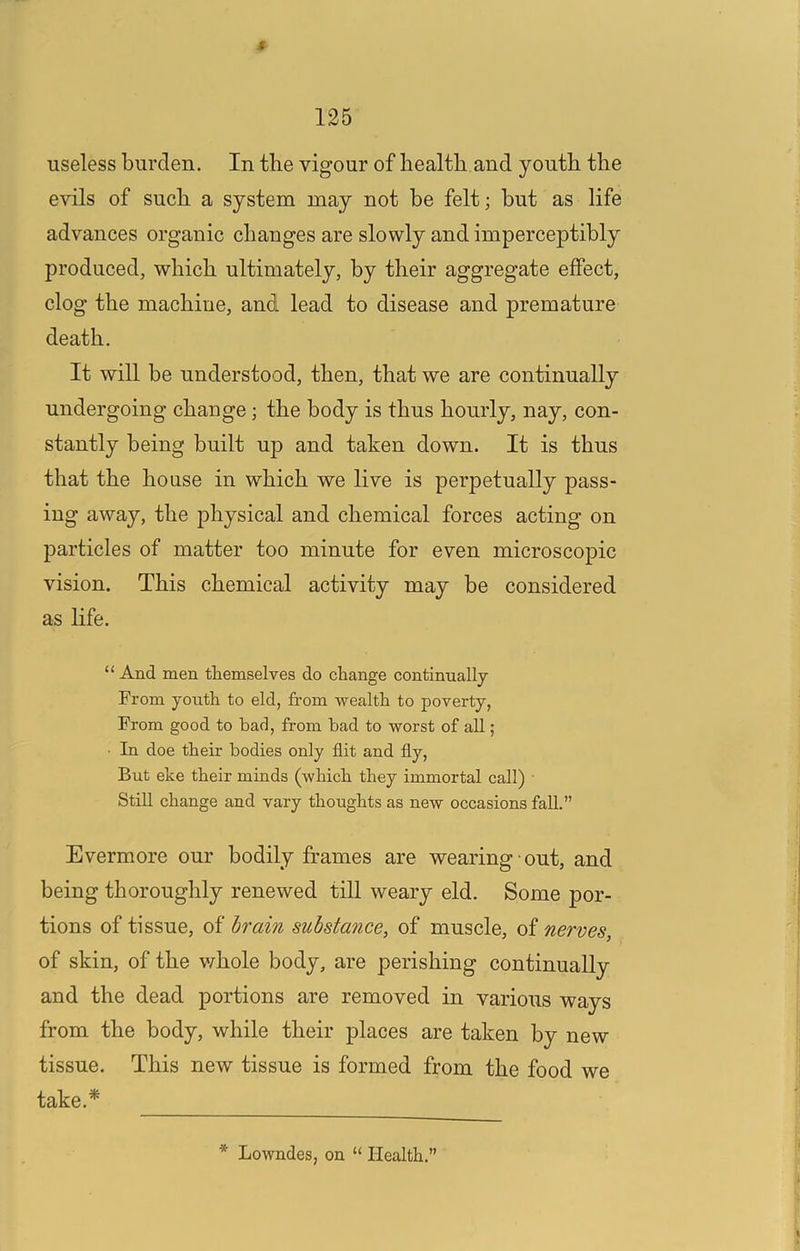 r 125 useless burden. In the vigour of health and youth the evils of such a system may not be felt; but as life advances organic changes are slowly and imperceptibly produced, which ultimately, by their aggregate effect, clog the machine, and lead to disease and premature death. It will be understood, then, that we are continually undergoing change; the body is thus hourly, nay, con- stantly being built up and taken down. It is thus that the house in which we live is perpetually pass- ing away, the physical and chemical forces acting on particles of matter too minute for even microscopic vision. This chemical activity may be considered as life. “ And men themselves do change continually From youth to eld, from wealth to poverty, From good to bad, from bad to worst of all; ■ In doe their bodies only flit and fly, But eke their minds (which they immortal call) Still change and vary thoughts as new occasions fall.” Evermore our bodily frames are wearing • out, and being thoroughly renewed till weary eld. Some por- tions of tissue, of dram substance, of muscle, of nerves, of skin, of the v/hole body, are perishing continually and the dead portions are removed in various ways from the body, while their places are taken by new tissue. This new tissue is formed from the food we take.* * Lowndes, on “ Health.”