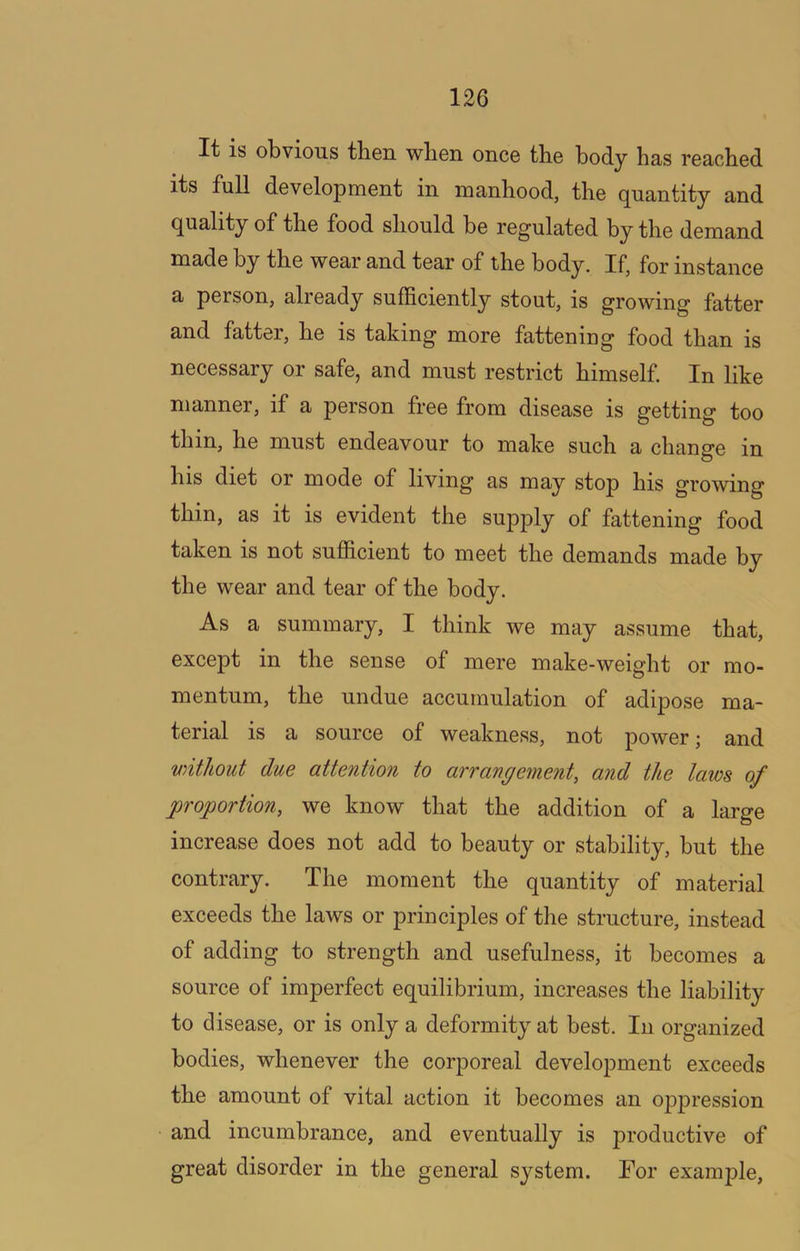 It is obvious then when once the body has reached its full development in manhood, the quantity and quality of the food should be regulated by the demand made by the wear and tear of the body. If, for instance a person, already sufficiently stout, is growing fatter and fatter, he is taking more fattening food than is necessary or safe, and must restrict himself. In like manner, if a person free from disease is getting too thin, he must endeavour to make such a change in his diet or mode of living as may stop his growing thin, as it is evident the supply of fattening food taken is not sufficient to meet the demands made by the wear and tear of the body. As a summary, I think we may assume that, except in the sense of mere make-weight or mo- mentum, the undue accumulation of adipose ma- terial is a source of weakness, not power; and without due attention to arrangement, and the laws of proportion, we know that the addition of a large increase does not add to beauty or stability, but the contrary. The moment the quantity of material exceeds the laws or principles of the structure, instead of adding to strength and usefulness, it becomes a source of imperfect equilibrium, increases the liability to disease, or is only a deformity at best. In organized bodies, whenever the corporeal development exceeds the amount of vital action it becomes an oppression and incumbrance, and eventually is productive of great disorder in the general system. Tor example.