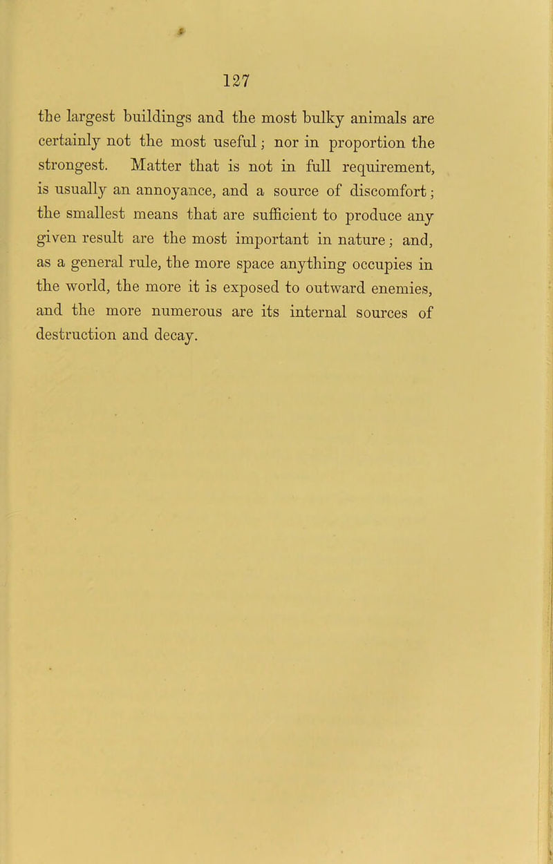 f 127 the largest buildings and the most bulky animals are certainly not the most useful; nor in proportion the strongest. Matter that is not in full requirement, is usually an annoyance, and a source of discomfort; the smallest means that are suflScient to produce any given result are the most important in nature; and, as a general rule, the more space anything occupies in the world, the more it is exposed to outward enemies, and the more numerous are its internal sources of destruction and decay.