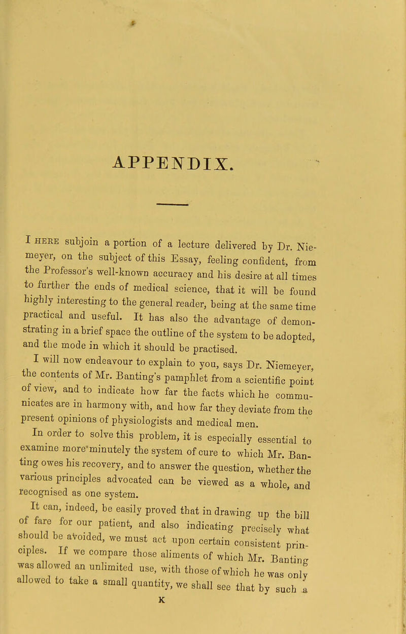 $ APPENDIX. I HERE subjoin a portion of a lecture delivered by Dr. Nie- meyer, on the subject of this Essay, feeling confident, from the Professor’s well-known accuracy and his desire at all times to further the ends of medical science, that it will be found highly interesting to the general reader, being at the same time prachcal and useful. It has also the advantage of demon- strating in a brief space the outline of the system to be adopted, and the mode in which it should be practised. I will now endeavour to explain to you, says Dr. Niemeyer, the contents of Mr. Banting’s pamphlet from a scientific point of view, and to indicate how far the facts which he commu- nicates are in harmony with, and how far they deviate from the present opinions of physiologists and medical men. In order to solve this problem, it is especially essential to examine more*minutely the system of cure to which Mr. Ban- ting owes his recovery, and to answer the question, whether the vanous principles advocated can be viewed as a whole and recognised as one system. It can indeed, be easily proved that in drawing up the bill of fare for our patient, and also indicating precisely what shonld be avoided, we must act upon certain consistent prin- cples. If we compare those aliments of which Mr. Banting was allowed an unlimited use, with those of which he was only allowed to take a small quantity, we shall see that by such a K