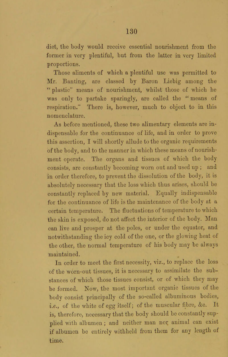 diet, the body would receive essential nourishment from the former in very plentiful, hut from the latter in very limited proportions. Those aliments of which a plentiful use was permitted to Mr, Banting, are classed by Baron Liebig among the “ plastic” means of nourishment, whilst those of which he was only to partake sparingly, are called the “ means of respiration.” There is, however, much to object to in this nomenclature. As before mentioned, these two alimentary elements are in- dispensable for the continuance of life, and in order to prove this assertion, I will shortly allude to the organic requirements of the body, and to the manner in which these means of nourish- ment operate. The organs and tissues of which the body consists, are constantly becoming worn out and used up ; and in order therefore, to prevent the dissolution of the body, it is absolutely necessary that the loss which thus arises, should be constantly replaced by new material. Equally indispensable for the continuance of life is the maintenance of the body at a certain temperature. The fluctuations of temperature to which the skin is exposed, do not affect the interior of the body. Man can live and prosper at the poles, or under the equator, and notwithstanding the icy cold of the one, or the glowing heat of the other, the normal temperature of his body may be always maintained. In order to meet the first necessity, viz., to replace the loss of the worn-out tissues, it is necessary to assimilate the sub- stances of which those tissues consist, or of which they may be formed. Now, the most important organic tissues of the body consist principally of the so-called albuminous bodies, i.e., of the white of egg itself; of the muscular fibre, &c. It is, therefore, necessary that the body should he constantly sup- plied with albumen; and neither man nor animal can exist if albumen be entirely withheld from them for any length of time.