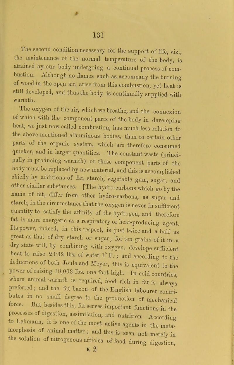 t 131 The second condition necessai'y for the support of life, viz., the maintenance of the normal temperature of the body, is attained by our body undergoing a continual process of com- bustion. Although no flames such as accompany the burning of wood in the open air, arise from this combustion, yet heat is still developed, and thus the body is continually supplied with warmth. The oxygen of the air, which we breathe, and the connexion of which with the component parts of the body in developing heat, we just now called combustion, has much less relation to the above-mentioned albuminous bodies, than to certain other parts of the organic system, which are therefore consumed quicker, and in larger quantities. The constant waste (princi- jially in producing warmth) of these component parts of the body must be replaced by new material, and this is accomplished chiefly hy additions of fat, starch, vegetable gum, sugar, and other similar substances. [The hydro-carhons which go by the name of fat, difiTer from other hydro-carbons, as sugar and starch, in the circumstance that the oxygen is never in sufficient quantity to satisfy the affinity of the hydrogen, and therefore fat is more energetic as a respiratory or heat-producing agent. Its power, indeed, in this respect, is just twice and a half as great as that of dry starch or sugar; for ten grains of it in a dry state will, by combining with oxygen, develope sufficient heat to raise 23’32 lbs. of water 1°F. ; and according to the deductions of both Joule and Meyer, this is equivalent to the power of raising 18,003 lbs. one foot high. In cold countries where animal warmth is required, food rich in fat is always’ preferred ; and the fat bacon of the English labourer contri- butes in no small degree to the production of mechanical force. But besides this, fat serves important functions in the processes of digestion, assimilation, and nutrition. According to Lehmann, it is one of the most active agents in the meta- morphosis of animal matter ; and this is seen not merely in the solution of nitrogenous articles of food during digestion