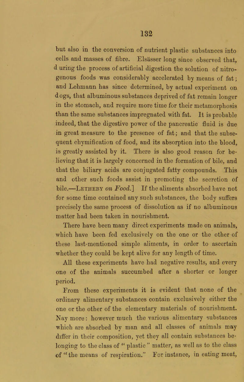 but also in the conversion of nutrient plastic substances into cells and masses of fibre. Elsasser long since observed that, d uring the process of artificial digestion the solution of nitro- genous foods was considerably accelerated by means of fat; and Lehmann has since determined, by actual experiment on dogs, that albuminous substances deprived of fat remain longer in the stomach, and require more time for their metamorphosis than the same substances impregnated with fat. It is probable indeed, that the digestive power of the pancreatic fluid is due in great measure to the presence of fat; and that the subse- quent chymification of food, and its absorption into the blood, is greatly assisted by it. There is also good reason for be- lieving that it is largely concerned in the formation of bile, and that the biliary acids are conjugated fatty compounds. This and other such foods assist in promoting the secretion of bile.—Letheby on Food.] If the aliments absorbed have not for some time contained any such substances, the body sufiers precisely the same process of dissolution as if no albuminous matter had been taken in nourishment. There have been many direct experiments made on animals, which have been fed exclusively on the one or the other of these last-mentioned simple aliments, in order to ascertain whether they could be kept alive for any length of time. All these experiments have had negative results, and every one of the animals succumbed after a shorter or longer period. From these experiments it is evident that none of the ordinary alimentary substances contain exclusively either the one or the other of the elementary materials of nourishment. Nay more: however much the various alimentary substances which are absorbed by man and all classes of animals may difi’er in their composition, yet they all contain substances be- longing to the class of “ plastic ” matter, as well as to the class of the means of respiration.” For instance, in eating meat.