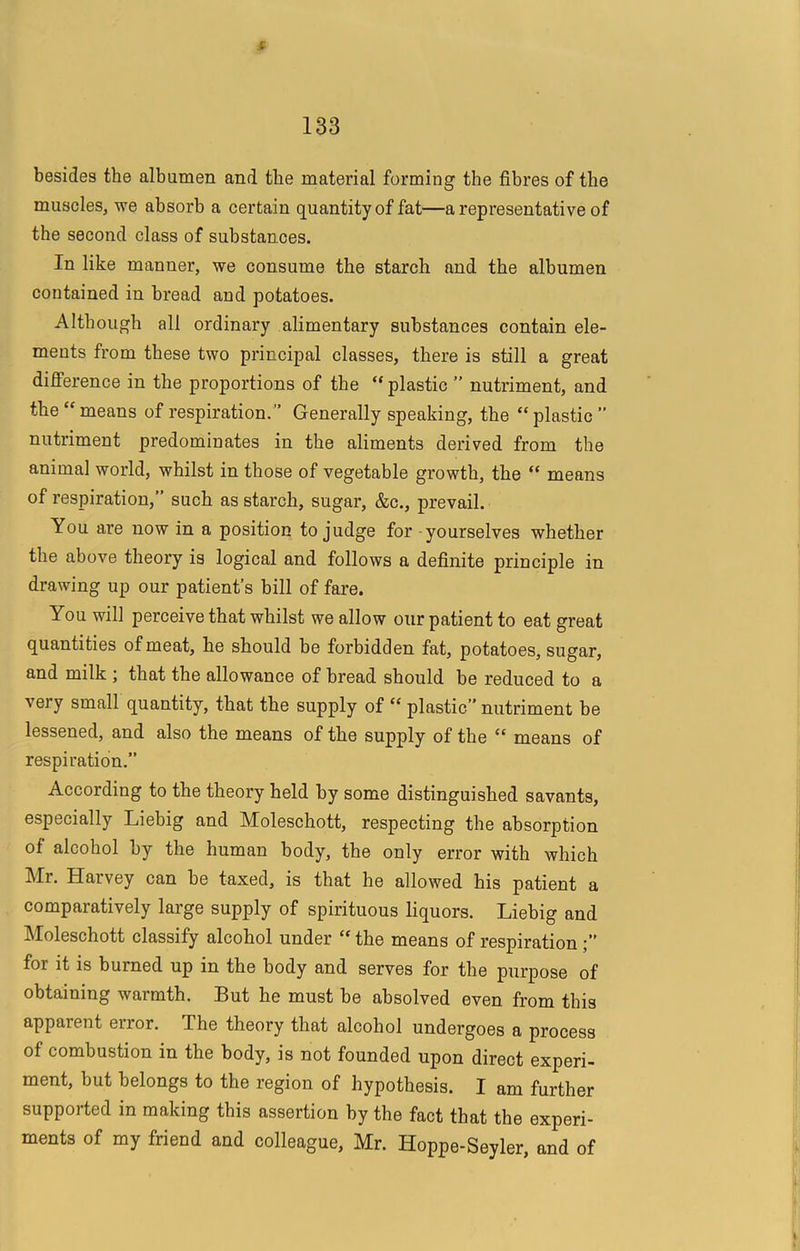 ( 133 besides the albumen and the material forming the fibres of the muscles, we absorb a certain quantity of fat—a representative of the second class of substances. In like manner, we consume the starch and the albumen contained in bread and potatoes. Although all ordinary alimentary substances contain ele- ments from these two principal classes, there is still a great difference in the proportions of the “ plastic ” nutriment, and the “ means of respiration. ” Generally speaking, the “ plastic ” nutriment predominates in the aliments derived from the animal world, whilst in those of vegetable growth, the “ means of respiration,” such as starch, sugar, &c., prevail. You are now in a position to judge for yourselves whether the above theory is logical and follows a definite principle in drawing up our patient’s bill of fare. You will perceive that whilst we allow our patient to eat great quantities of meat, he should be forbidden fat, potatoes, sugar, and milk ; that the allowance of bread should be reduced to a very small quantity, that the supply of “ plastic’’ nutriment be lessened, and also the means of the supply of the “ means of respiration.” According to the theory held by some distinguished savants, especially Liebig and Moleschott, respecting the absorption of alcohol by the human body, the only error with which Mr. Harvey can be taxed, is that he allowed his patient a comparatively large supply of spirituous liquors. Liebig and Moleschott classify alcohol under “ the means of respiration for it is burned up in the body and serves for the purpose of obtaining warmth. But he must be absolved even from this apparent error. The theory that alcohol undergoes a process of combustion in the body, is not founded upon direct experi- ment, but belongs to the region of hypothesis. I am further supported in making this assertion by the fact that the experi- ments of my friend and colleague, Mr. Hoppe-Seyler, and of