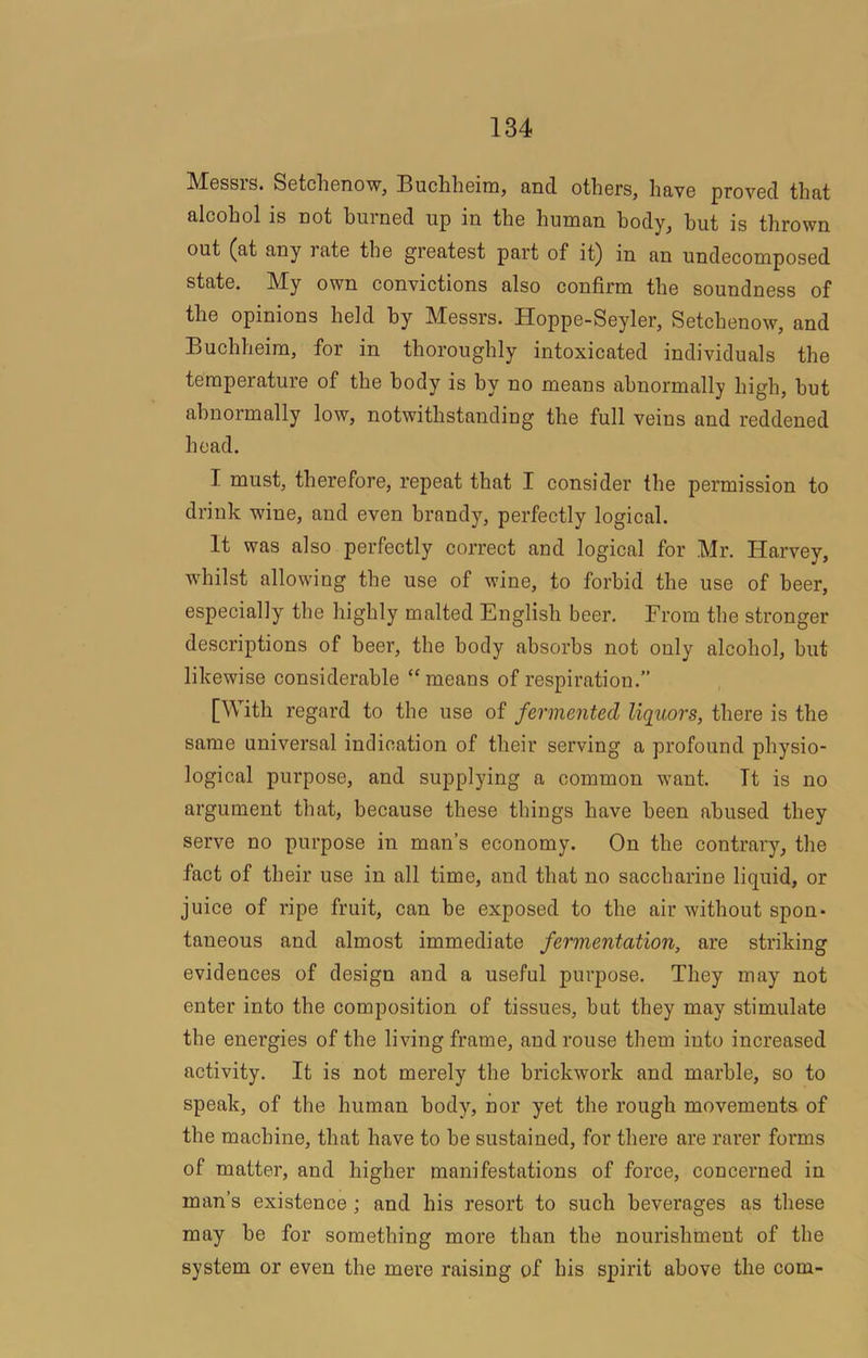 Messrs. Setchenow, Buchheim, and others, have proved that alcohol is not burned up in the human body, hut is thrown out (at any rate the greatest part of it) in an undecomposed state. My own convictions also confirm the soundness of the opinions held by Messrs. Hoppe-Seyler, Setchenow, and Buchheim, for in thoroughly intoxicated individuals the temperature of the body is by no means abnormally high, hut abnormally low, notwithstanding the full veins and reddened head. I must, therefore, repeat that I consider the permission to drink wine, and even brandy, perfectly logical. It was also perfectly correct and logical for Mr. Harvey, whilst allowing the use of wine, to forbid the use of beer, especially the highly malted English beer. From the stronger descriptions of beer, the body absorbs not only alcohol, hut likewise considerable “means of respiration.” [With regard to the use of fermented liquors, there is the same universal indication of their serving a profound physio- logical purpose, and supplying a common want. Tt is no argument that, because these things have been abused they serve no purpose in man’s economy. On the contrary, the fact of their use in all time, and that no saccharine liquid, or juice of ripe fruit, can he exposed to the air without spon- taneous and almost immediate fermentation, are striking evidences of design and a useful purpose. They may not enter into the composition of tissues, hut they may stimulate the energies of the living frame, and rouse them into increased activity. It is not merely the brickwork and marble, so to speak, of the human body, nor yet the rough movements of the machine, that have to be sustained, for there are rarer forms of matter, and higher manifestations of force, concerned in man’s existence; and his resort to such beverages as these may he for something more than the nourishment of the system or even the mere raising of his spirit above the com-